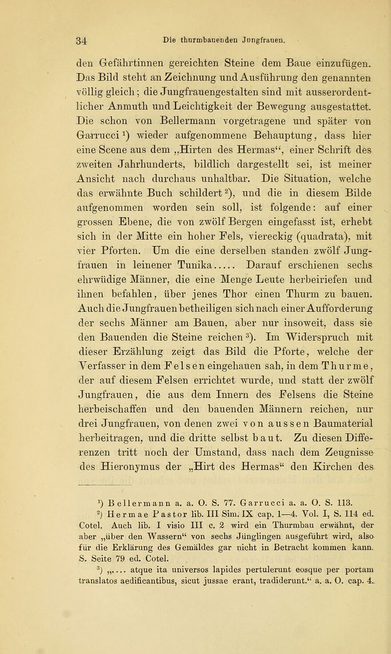 den Gefährtinnen gereichten Steine dem Baue einzufügen. Das Bild steht an Zeichnung und Ausführung den genannten völlig gleich; die Jungfrauengestalten sind mit ausserordent- licher Anmuth und Leichtigkeit der Bewegung ausgestattet. Die schon von Bellermann vorgetragene und später von Garruccix) wieder aufgenommene Behauptung, dass hier eine Scene aus dem „Hirten des Hermas, einer Schrift des zweiten Jahrhunderts, bildlich dargestellt sei, ist meiner Ansicht nach durchaus unhaltbar. Die Situation, welche das erwähnte Buch schildert2), und die in diesem Bilde aufgenommen worden sein soll, ist folgende: auf einer grossen Ebene, die von zwölf Bergen eingefasst ist, erhebt sich in der Mitte ein hoher Fels, viereckig (quadrata), mit vier Pforten. Um die eine derselben standen zwölf Jung- frauen in leinener Tunika Darauf erschienen sechs ehrwüdige Männer, die eine Menge Leute herbeiriefen und ihnen befahlen, über jenes Thor einen Thurm zu bauen. Auch die Jungfrauen betheiligen sich nach einer Aufforderung der sechs Männer am Bauen, aber nur insoweit, dass sie den Bauenden die Steine reichen3). Im Widerspruch mit dieser Erzählung zeigt das Bild die Pforte, welche der Verfasser in dem Felsen eingehauen sah, in dem T h u r m e, der auf diesem Felsen errichtet wurde, und statt der zwölf Jungfrauen, die aus dem Innern des Felsens die Steine herbeischaffen und den bauenden Männern reichen, nur drei Jungfrauen, von denen zwei von aussen Baumaterial herbeitragen, und die dritte selbst baut. Zu diesen Diffe- renzen tritt noch der Umstand, dass nach dem Zeugnisse des Hieronymus der „Hirt des Hermas den Kirchen des J) Bellermann a. a. O. S. 77. Garrucci a. a. O. S. 113. 2) Hermae Pastor Hb. III Sim. IX cap. 1—4. Vol. I, S. 114 ed.. Cotel. Auch lib. I visio III c. 2 wird ein Thurmbau erwähnt, der aber „über den Wassern von sechs Jünglingen ausgeführt wird, also für die Erklärung des Gemäldes gar nicht in Betracht kommen kann. S. Seite 79 ed. Cotel. 3) „.... atque ita universos lapides pertulerunt eosque per portam translatos aedificantibus, sicut jussae erant, tradiderunt. a. a. O. cap. 4..