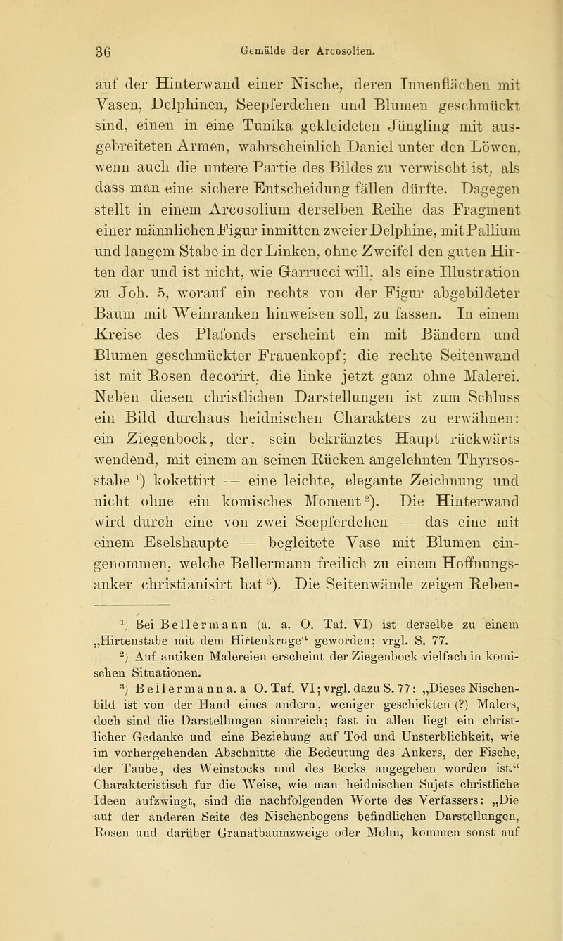 auf der Hinterwand einer Nische, deren Innenflächen mit Vasen, Delphinen, Seepferdchen und Blumen geschmückt sind, einen in eine Tunika gekleideten Jüngling mit aus- gebreiteten Armen, wahrscheinlich Daniel unter den Löwen, wenn auch die untere Partie des Bildes zu verwischt ist, als dass man eine sichere Entscheidung fällen dürfte. Dagegen stellt in einem Arcosolium derselben Reihe das Fragment einer männlichen Figur inmitten zweier Delphine, mit Pallium und langem Stabe in der Linken, ohne Zweifel den guten Hir- ten dar und ist nicht, wie Grarrucci will, als eine Illustration zu Joh. 5, worauf ein rechts von der Figur abgebildeter Baum mit Weinranken hinweisen soll, zu fassen. In einem Kreise des Plafonds erscheint ein mit Bändern und Blumen geschmückter Frauenkopf; die rechte Seitenwand ist mit Rosen decorirt, die linke jetzt ganz ohne Malerei. Neben diesen christlichen Darstellungen ist zum Schluss ein Bild durchaus heidnischen Charakters zu erwähnen: ein Ziegenbock, der, sein bekränztes Haupt rückwärts wendend, mit einem an seinen Rücken angelehnten Thyrsos- stabe 5) kokettirt — eine leichte, elegante Zeichnung und nicht ohne ein komisches Moment2). Die Hinterwand wird durch eine von zwei Seepferdchen — das eine mit einem Eselshaupte — begleitete Vase mit Blumen ein- genommen, welche Bellermann freilich zu einem Hoffnungs- anker christianisirt hat3). Die Seitenwände zeigen Reben- 1) Bei Bell er mann (a. a. O. Taf. VI) ist derselbe zu einem „Hirtenstabe mit dem Hiftenkruge geworden; vrgl. S. 77. 2) Auf antiken Malereien erscheint der Ziegenbock vielfach in komi- schen Situationen. 3) Bellermanna, a O. Taf. VI; vrgl. dazu S. 77: „Dieses Nischen- bild ist von der Hand eines andern, weniger geschickten (?) Malers, doch sind die Darstellungen sinnreich; fast in allen liegt ein christ- licher Gedanke und eine Beziehung auf Tod und Unsterblichkeit, wie im vorhergehenden Abschnitte die Bedeutung des Ankers, der Fische, der Taube, des Weinstocks und des Bocks angegeben worden ist. Charakteristisch für die Weise, wie man heidnischen Sujets christliche Ideen aufzwingt, sind die nachfolgenden Worte des Verfassers: „Die auf der anderen Seite des Nischenbogens befindlichen Darstellungen, Hosen und darüber Granatbaumzweige oder Mohn, kommen sonst auf