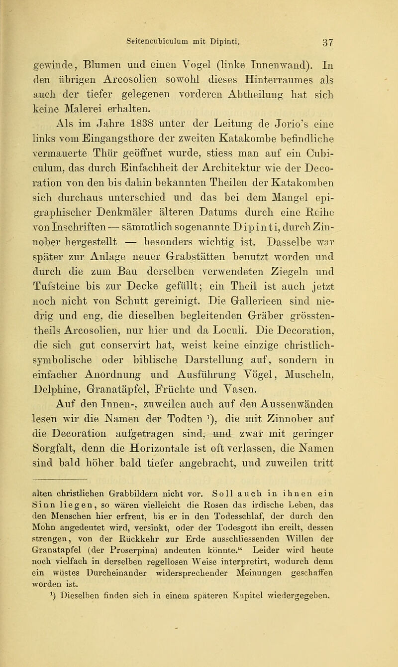 gewinde, Blumen und einen Vogel (linke Innenwand). In den übrigen Arcosolien sowohl dieses Hinterraumes als auch der tiefer gelegenen vorderen Abtheilung hat sich keine Malerei erhalten. Als im Jahre 1838 unter der Leitung de Jorio's eine links vom Eingangsthore der zweiten Katakombe befindliche vermauerte Thür geöffnet wurde, stiess man auf ein Cubi- eulum, das durch Einfachheit der Architektur wie der Deco- ration von den bis dahin bekannten Theilen der Katakomben sich durchaus unterschied und das bei dem Mangel epi- graphischer Denkmäler älteren Datums durch eine Reihe von Inschriften— sämmtlich sogenannte Dipinti, durch Zin- nober hergestellt — besonders wichtig ist. Dasselbe war später zur Anlage neuer Grabstätten benutzt worden und durch die zum Bau derselben verwendeten Ziegeln und Tufsteine bis zur Decke gefüllt; ein Theil ist auch jetzt noch nicht von Schutt gereinigt. Die Gallerieen sind nie- drig und eng, die dieselben begleitenden Gräber grössten- theils Arcosolien, nur hier und da Loculi. Die Decoration, die sich gut conservirt hat, weist keine einzige christlich- symbolische oder biblische Darstellung auf, sondern in einfacher Anordnung und Ausführung Vögel, Muscheln, Delphine, Granatäpfel, Früchte und Vasen. Auf den Innen-, zuweilen auch auf den Aussenwänden lesen wir die Namen der Todten :), die mit Zinnober auf die Decoration aufgetragen sind, und zwar mit geringer Sorgfalt, denn die Horizontale ist oft verlassen, die Namen sind bald höher bald tiefer angebracht, und zuweilen tritt alten christlichen Grabbildern nicht vor. Soll auch in ihnen ein Sinn liegen, so waren vielleicht die Rosen das irdische Leben, das den Menschen hier erfreut, bis er in den Todesschlaf, der durch den Mohn angedeutet wird, versinkt, oder der Todesgott ihn ereilt, dessen strengen, von der Rückkehr zur Erde ausschliessenden Willen der Granatapfel (der Proserpina) andeuten könnte. Leider wird heute noch vielfach in derselben regellosen Weise interpretirt, wodurch denn ein wüstes Durcheinander widersprechender Meinungen geschaffen worden ist. *) Dieselben finden sich in einem späteren Kapitel wiedergegeben.