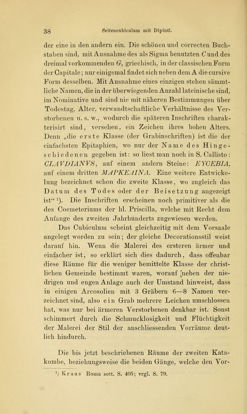 der eine in den andern ein. Die schönen und correcten Buch- staben sind, mit Ausnahme des als Sigma benutzten Cund des dreimal vorkommenden G, griechisch, inderclassischenForm der Capitale; nur einigemal findet sich neben dem A die cursive Form desselben. Mit Ausnahme eines einzigen stehen sämmt- liche Namen, die in der überwiegenden Anzahl lateinische sind, im Nominative und sind nie mit näheren Bestimmungen über Todestag, Alter, verwandtschaftliche Verhältnisse des Ver- storbenen u. s. w., wodurch die späteren Inschriften charak- terisirt sind, versehen, ein Zeichen ihres hohen Alters. Denn „die erste Klasse (der Grabinschriften) ist die der einfachsten Epitaphien, wo nur der Name des Hinge- schiedenen gegeben ist: so liest man noch in S. Callisto : CLAVDIANVS, auf einem andern Steine: EYCEB1A, auf einem dritten MAPKEAINA. Eine weitere Entwicke- lung bezeichnet schon die zweite Klasse, wo zugleich das Datum des Todes oder der Beisetzung angezeigt ist *). Die Inschriften erscheinen noch primitiver als die des Coemeteriums der hl. Priscilla, welche mit Recht dem Anfange des zweiten Jahrhunderts zugewiesen werden. Das Cubiculum scheint gleichzeitig mit dem Vorsaale angelegt worden zu sein; der gleiche Decorationsstil weist darauf hin. Wenn die Malerei des ersteren ärmer und einfacher ist, so erklärt sich dies dadurch, dass offenbar diese Räume für die weniger bemittelte Klasse der christ- lichen Gemeinde bestimmt waren, worauf [neben der nie- drigen und engen Anlage auch der Umstand hinweist, dass in einigen Arcosolien mit 3 Gräbern 6—8 Namen ver- zeichnet sind, also ein Grab mehrere Leichen umschlossen hat, was nur bei ärmeren Verstorbenen denkbar ist. Sonst schimmert durch die Schmucklosigkeit und Flüchtigkeit der Malerei der Stil der anschliessenden Vorräume deut- lich hindurch. Die bis jetzt beschriebenen Räume der zweiten Kata- kombe, beziehungsweise die beiden Gänge, welche den Vor- 1) Kraus Roma sott. S. 405; vrgl. S. 79.