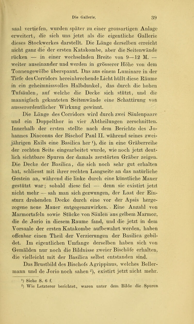 saal vertiefen, wurden später zu einer grossartigen Anlage erweitert, die sich uns jetzt als die eigentliche Gallerie dieses Stockwerkes darstellt. Die Länge derselben erreicht nicht ganz die der ersten Katakombe, aber die Seitenwände rücken — in einer wechselnden Breite von 9—12 M. — weiter auseinander und werden in grösserer Höhe von dem Tonnengewölbe überspannt. Das aus einem Luminare in der Tiefe desCorridors hereinbrechende Licht hüllt diese Räume in ein geheimnissvolles Halbdunkel, das durch die hohen Tufsäulen, auf welche die Decke sich stützt, und die mannigfach gekanteten Seitenwände eine Schattirung von ausserordentlicher Wirkung gewinnt. Die Länge des Corridors wird durch zwei Säulenpaare und ein Doppelthor in vier Abtheilungen zerschnitten. Innerhalb der ersten stellte nach dem Berichte des Jo- hannes Diaconus der Bischof Paul II. während seines zwei- jährigen Exils eine Basilica her1), die in eine Gräberreihe der rechten Seite eingearbeitet wurde, wie noch jetzt deut- lich sichtbare Spuren der damals zerstörten Gräber zeigen. Die Decke der Basilica, die sich noch sehr gut erhalten hat, schliesst mit ihrer rechten Langseite an das natürliche Gestein an, während die linke durch eine künstliche Mauer gestützt war; sobald diese fiel — denn sie existirt jetzt nicht mehr — sah man sich gezwungen, der Last der Ein- sturz drohenden Decke durch eine vor der Apsis herge- zogene neue Mauer entgegenzuwirken. • Eine Anzahl von Marmortafeln sowie Stücke von Säulen aus gelbem Marmor, die de Jorio in diesem Räume fand, und die jetzt in dem Vorsaale der ersten Katakombe aufbewahrt werden, haben offenbar einen Theil der Verzierungen der Basilica gebil- det. Im eigentlichen Umfange derselben haben sich von Gemälden nur noch die Bildnisse zweier Bischöfe erhalten, die vielleicht mit der Basilica selbst entstanden sind. Das Brustbild des Bischofs Agrippinus, welches Beller- mann und de Jorio noch sahen2), existirt jetzt nicht mehr. *) Siehe S. 6 f. 2) Wie Letzterer berichtet, waren unter dem Bilde die Spuren