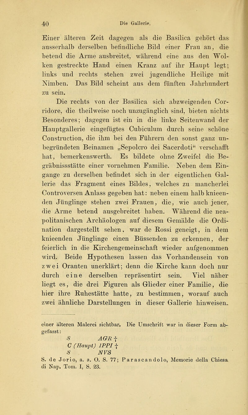 Einer älteren Zeit dagegen als die Basilica gehört das ausserhalb derselben befindliche Bild einer Frau an, die betend die Arme ausbreitet, während eine aus den Wol- ken gestreckte Hand einen Kranz auf ihr Haupt legt; links und rechts stehen zwei jugendliche Heilige mit Nimben. Das Bild scheint aus dem fünften Jahrhundert zu sein. Die rechts von der Basilica sich abzweigenden Cor- ridore, die theilweise noch unzugänglich sind, bieten nichts Besonderes; dagegen ist ein in die linke Seitenwand der Hauptgallerie eingefügtes Cubiculum durch seine schöne Construction, die ihm bei den Führern den sonst ganz un- begründeten Beinamen „Sepolcro dei Sacerdoti verschafft hat, bemerkenswerth. Es bildete ohne Zweifel die Be- gräbnis s statte einer vornehmen Familie. Neben dem Ein- gange zu derselben befindet sich in der eigentlichen Gal- lerie das Fragment eines Bildes, welches zu mancherlei Controversen Anlass gegeben hat: neben einem halb knieen- den Jünglinge stehen zwei Frauen, die, wie auch jener, die Arme betend ausgebreitet haben. Während die nea- politanischen Archäologen auf diesem Gemälde die Ordi- nation dargestellt sehen, war de Rossi geneigt, in dem knieenden Jünglinge einen Büssenden zu erkennen, der feierlich in die Kirchengemeinschaft wieder aufgenommen wird. Beide Hypothesen lassen das Vorhandensein von zwei Oranten unerklärt; denn die Kirche kann doch nur durch eine derselben repräsentirt sein. Viel näher liegt es, die drei Figuren als Glieder einer Familie, die hier ihre Ruhestätte hatte, zu bestimmen, worauf auch zwei ähnliche Darstellungen in dieser Gallerie hinweisen.. einer älteren Malerei sichtbar. Die Umschrift war in dieser Form ab- gefasst: S AGRj- C (Haupt) 1PPI f 8 NVS S. de Jorio, a. a. O. S. 77; Parascandolo, Memorie della Chiesa di Nap. Tom. I, S. 23.