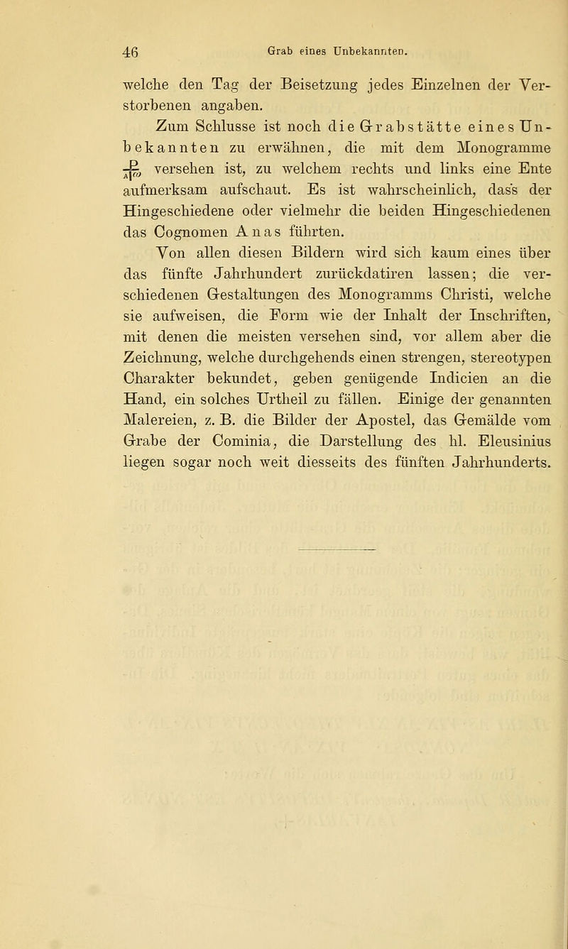 welche den Tag der Beisetzung jedes Einzelnen der Ver- storbenen angaben. Zum Schlüsse ist noch die Grabstätte einesUn- bekannten zu erwähnen, die mit dem Monogramme -& versehen ist, zu welchem rechts und links eine Ente aufmerksam aufschaut. Es ist wahrscheinlich, das's der Hingeschiedene oder vielmehr die beiden Hingeschiedenen das Cognomen Anas führten. Von allen diesen Bildern wird sich kaum eines über das fünfte Jahrhundert zurückdatiren lassen; die ver- schiedenen Gestaltungen des Monogramms Christi, welche sie aufweisen, die Form wie der Inhalt der Inschriften, mit denen die meisten versehen sind, vor allem aber die Zeichnung, welche durchgehends einen strengen, stereotypen Charakter bekundet, geben genügende Indicien an die Hand, ein solches Urtheil zu fällen. Einige der genannten Malereien, z. B. die Bilder der Apostel, das Gemälde vom Grabe der Cominia, die Darstellung des hl. Eleusinius liegen sogar noch weit diesseits des fünften Jahrhunderts.