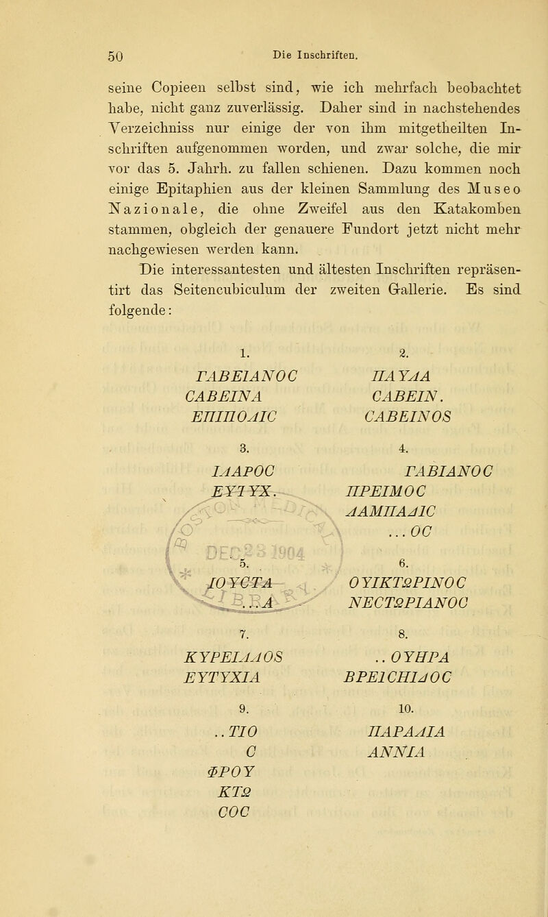seine Copieen selbst sind, wie ich mehrfach beobachtet habe, nicht ganz zuverlässig. Daher sind in nachstehendes Yerzeichniss nur einige der von ihm mitgetheilten In- schriften aufgenommen worden, und zwar solche, die mir vor das 5. Jahrh. zu fallen schienen. Dazu kommen noch einige Epitaphien aus der kleinen Sammlung des Museo Nazionale, die ohne Zweifel aus den Katakomben stammen, obgleich der genauere Fundort jetzt nicht mehr nachgewiesen werden kann. Die interessantesten und ältesten Inschriften repräsen- tirt das Seitencubiculum der zweiten Gallerie. Es sind folgende: PABE1ANOC CABEINA ETIIILOAIC UAYAA C ABEIN. CABEINOS IAAPOC EY1YX. TABIANOC JIPEIMOC AAMUAJ1C ...OC 6. OYIKTäPINOC NECTßPIANOC KYPEIAAOS EYTYXIA .. OYHPA BPE1CH1JOC 9. ..TIO C &POY KTQ coc 10. TIAPAAIA ANN LA