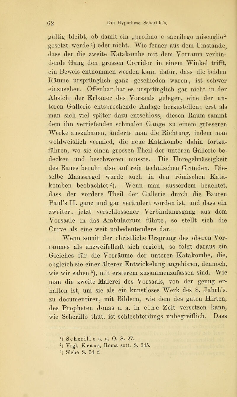 gültig bleibt, ob damit ein „profano e sacrilego miscuglio gesetzt werde x) oder nicht. Wie ferner aus dem Umstände, dass der die zweite Katakombe mit dem Vorraum verbin- dende Gang den grossen Corridor in einem Winkel trifft, ein Beweis entnommen werden kann dafür, dass die beiden Räume ursprünglich ganz geschieden waren, ist schwer einzusehen. Offenbar hat es ursprünglich gar nicht in der Absicht der Erbauer des Vorsaals gelegen, eine der un- teren Gallerie entsprechende Anlage herzustellen; erst als man sich viel später dazu entschloss, diesen Raum sammt dem ihn vertiefenden schmalen Gange zu einem grösseren Werke auszubauen, änderte man die Richtung, indem man wohlweislich vermied, die neue Katakombe dahin fortzu- führen, wo sie einen grossen Theil der unteren Gallerie be- decken und beschweren musste. Die Unregelmässigkeit des Baues beruht also auf rein technischen Gründen. Die- selbe Maassregel wurde auch in den römischen Kata- komben beobachtet2). Wenn man ausserdem beachtet, dass der vordere Theil der Gallerie durch die Bauten Paul's IL ganz und gar verändert worden ist, und dass ein zweiter, jetzt verschlossener Verbindungsgang aus dem Vorsaale in das Ambulacrum führte, so stellt sich die Curve als eine weit unbedeutendere dar. Wenn somit der christliche Ursprung des oberen Vor- raumes als unzweifelhaft sich ergiebt, so folgt daraus ein Gleiches für die Vorräume der unteren Katakombe, die, obgleich sie einer älteren Entwickelung angehören, dennoch, wie wir sahen 3), mit ersterem zusammenzufassen sind. Wie man die zweite Malerei des Vorsaals, von der genug er- halten ist, um sie als ein kunstloses Werk des 8. Jahrh's. zu documentiren, mit Bildern, wie dem des guten Hirten, des Propheten Jonas u. a. in eine Zeit versetzen kann, wie Scherillo thut, ist schlechterdings unbegreiflich. Dass *) Scherillo a. a. O. S. 27. 2) Vrgl. Kraus, Roma sott. S. 345. 3) Siehe S. 54 f.