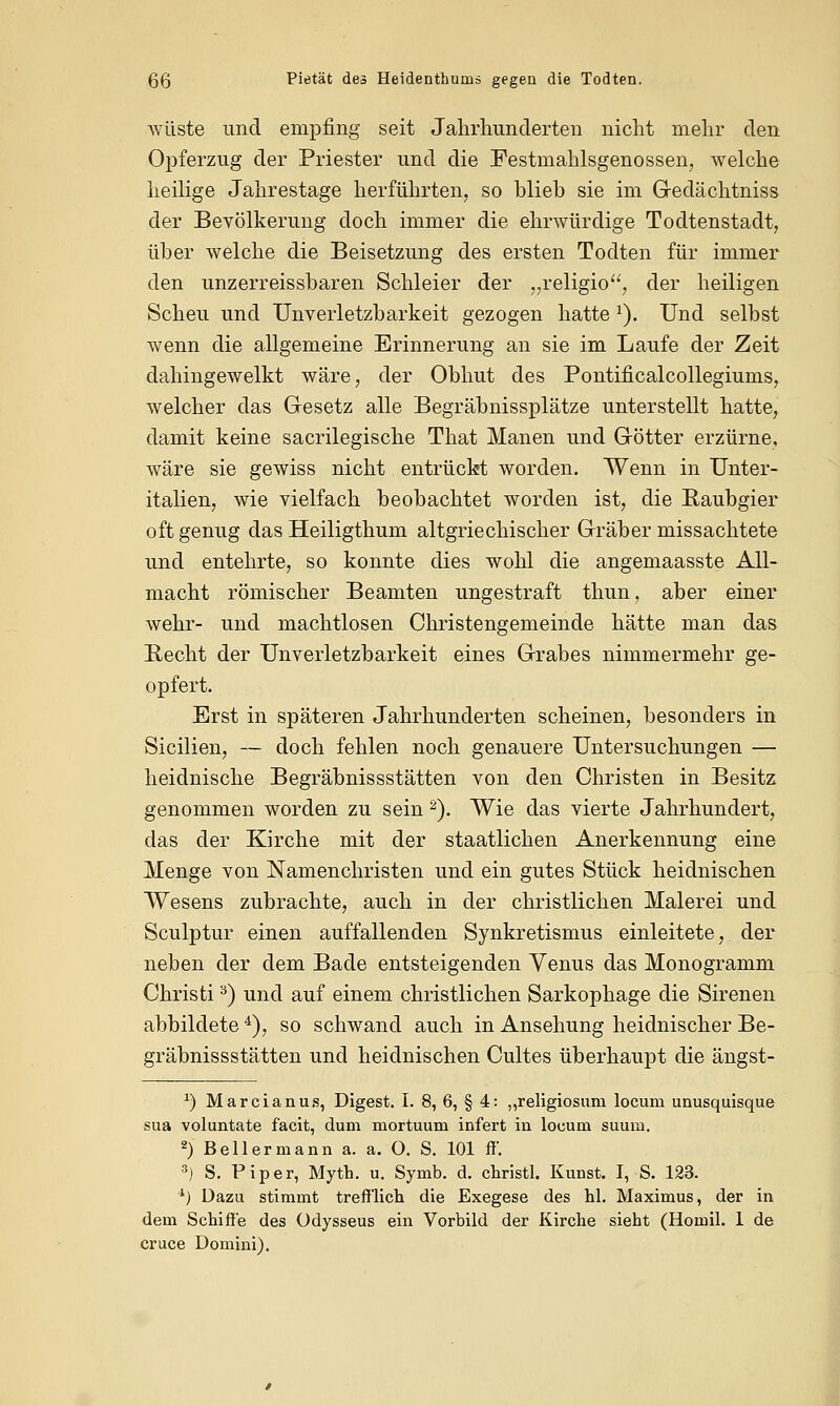 wüste und empfing seit Jahrhunderten nicht mehr den Opferzug der Priester und die Festmahlsgenossen, welche heilige Jahrestage herführten, so blieb sie im Gedächtniss der Bevölkerung doch immer die ehrwürdige Todtenstadt, über welche die Beisetzung des ersten Todten für immer den unzerreissbaren Schleier der „religio, der heiligen Scheu und Unverletzbarkeit gezogen hatte J). Und selbst wenn die allgemeine Erinnerung an sie im Laufe der Zeit dahingewelkt wäre, der Obhut des Pontificalcollegiums, welcher das Gesetz alle Begräbnissplätze unterstellt hatte, damit keine sacrilegische That Manen und Götter erzürne, wäre sie gewiss nicht entrückt worden. Wenn in Unter- italien, wie vielfach beobachtet worden ist, die Raubgier oft genug das Heiligthum altgriechischer Gräber missachtete und entehrte, so konnte dies wohl die angemaasste All- macht römischer Beamten ungestraft thun, aber einer wehr- und machtlosen Christengemeinde hätte man das Recht der Unverletzbarkeit eines Grabes nimmermehr ge- opfert. Erst in späteren Jahrhunderten scheinen, besonders in Sicilien, — doch fehlen noch genauere Untersuchungen — heidnische Begräbnissstätten von den Christen in Besitz genommen worden zu sein 2). Wie das vierte Jahrhundert, das der Kirche mit der staatlichen Anerkennung eine Menge von Namenchristen und ein gutes Stück heidnischen Wesens zubrachte, auch in der christlichen Malerei und Sculptur einen auffallenden Synkretismus einleitete, der neben der dem Bade entsteigenden Venus das Monogramm Christi3) und auf einem christlichen Sarkophage die Sirenen abbildete4), so schwand auch in Ansehung heidnischer Be- gräbnissstätten und heidnischen Cultes überhaupt die ängst- *) Marcianus, Digest. I. 8, 6, § 4: ,,religiosum locum unusquisque sua voluntate facit, dum mortuum infert in locum suuni. 2) Bellermann a. a. O. S. 101 ff. 3) S. Piper, Mytb. u. Symb. d. christl. Kunst. I, S. 123. 4) Dazu stimmt trefflich die Exegese des hl. Maximus, der in dem Schiffe des üdysseus ein Vorbild der Kirche sieht (Homil. 1 de cruce Domini).