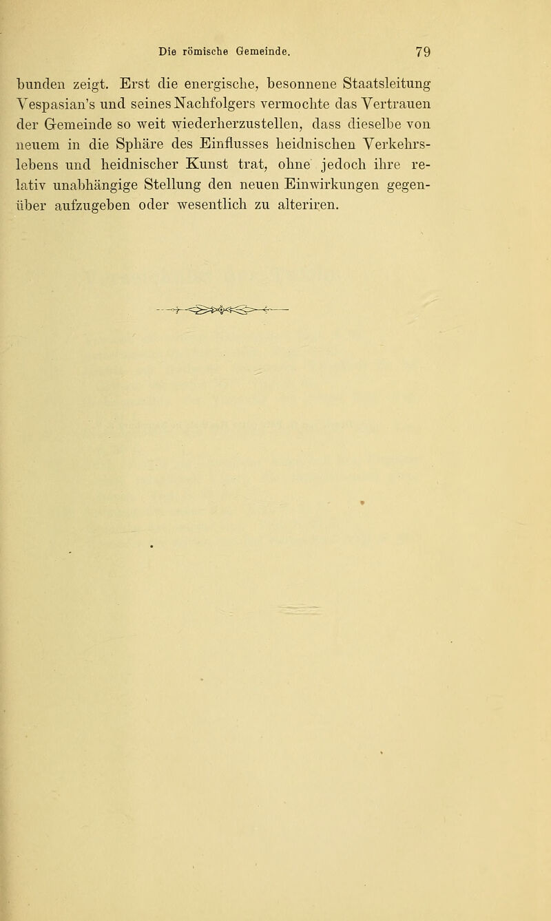 bunden zeigt. Erst die energische, besonnene Staatsleitung Vespasian's und seines Nachfolgers vermochte das Vertrauen der Gemeinde so weit wiederherzustellen, dass dieselbe von neuem in die Sphäre des Einflusses heidnischen Verkehrs- lebens und heidnischer Kunst trat, ohne jedoch ihre re- lativ unabhängige Stellung den neuen Einwirkungen gegen- über aufzugeben oder wesentlich zu alteriren. ~^25=S*H^: