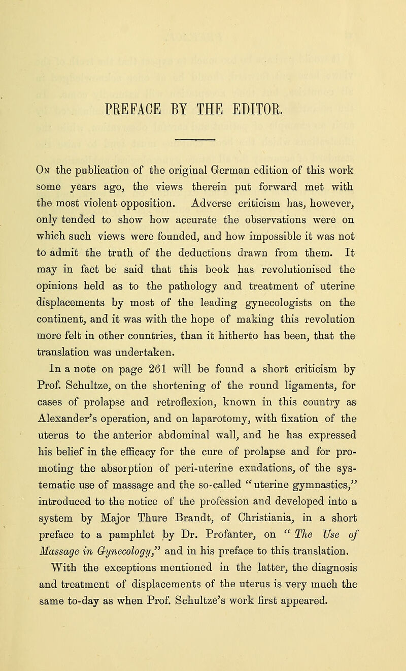 PREFACE BY THE EDITOR. On the publication of the original German edition of this work some years ago, the views therein put forward met with the most violent opposition. Adverse criticism has, however, only tended to show how accurate the observations were on which such views were founded, and how impossible it was not to admit the truth of the deductions drawn from them. It may in fact be said that this book has revolutionised the opinions held as to the pathology and treatment of uterine displacements by most of the leading gynecologists on the continent, and it was with the hope of making this revolution more felt in other countries, than it hitherto has been, that the translation was undertaken. In a note on page 261 will be found a short criticism by Prof. Schultze, on the shortening of the round ligaments, for cases of prolapse and retroflexion, known in this country as Alexander's operation, and on laparotomy, with fixation of the uterus to the anterior abdominal wall, and he has expressed his belief in the efficacy for the cure of prolapse and for pro- moting the absorption of peri-uterine exudations, of the sys- tematic use of massage and the so-called  uterine gymnastics, introduced to the notice of the profession and developed into a system by Major Thure Brandt, of Christiania, in a short preface to a pamphlet by Dr. Profanter, on  The Use of Massage in Gynecology, and in his preface to this translation. With the exceptions mentioned in the latter, the diagnosis and treatment of displacements of the uterus is very much the same to-day as when Prof. Schultze's work first appeared.