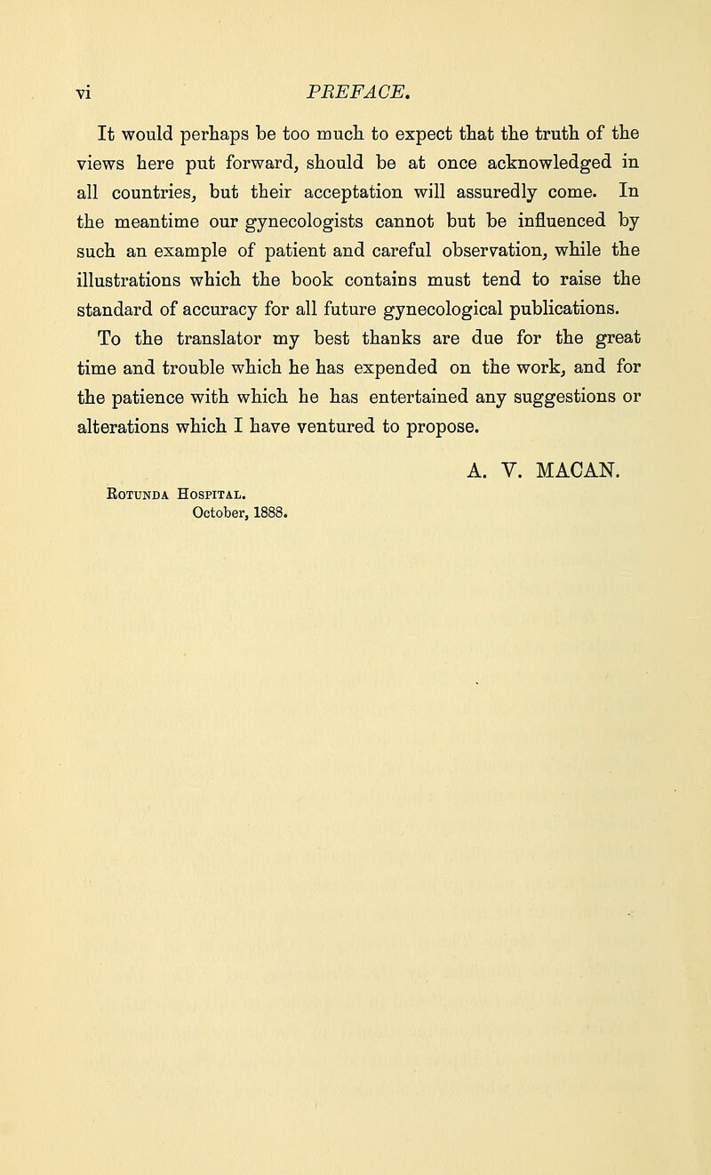 It would perhaps be too much to expect that the truth of the views here put forward, should be at once acknowledged in all countries, but their acceptation will assuredly come. In the meantime our gynecologists cannot but be influenced by such an example of patient and careful observation, while the illustrations which the book contains must tend to raise the standard of accuracy for all future gynecological publications. To the translator my best thanks are due for the great time and trouble which he has expended on the work, and for the patience with which he has entertained any suggestions or alterations which I have ventured to propose. A. V. MACAN. Rotunda Hospital. October, 1888.