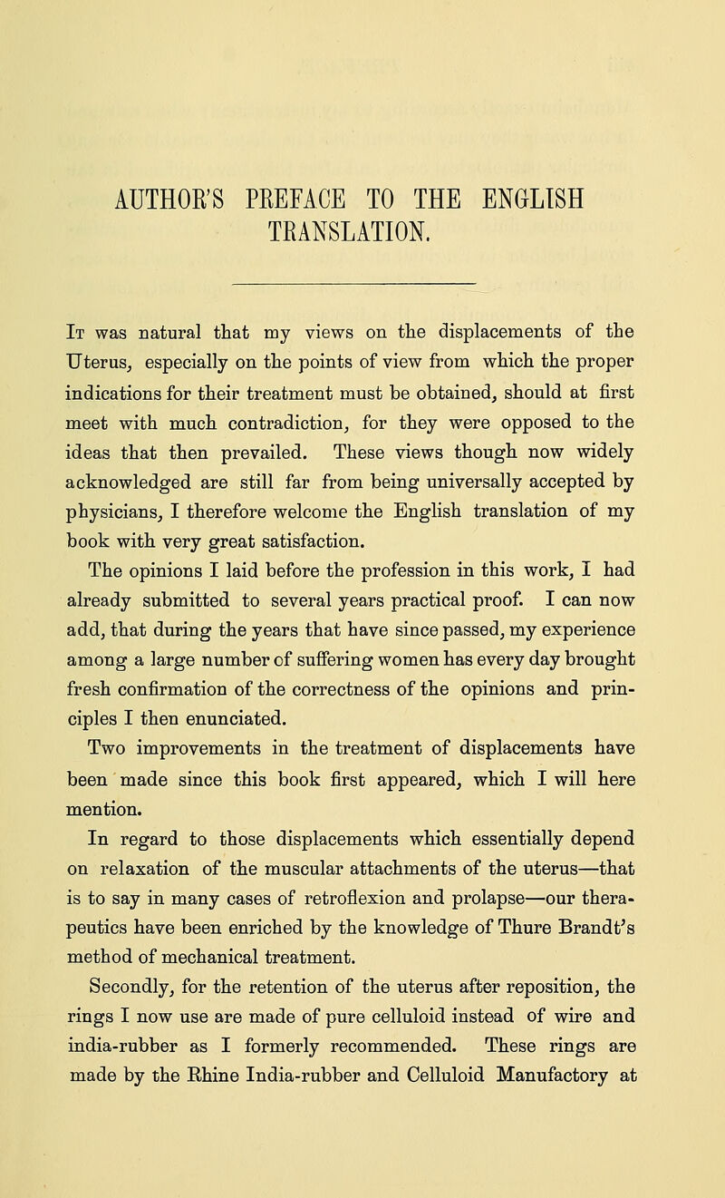 AUTHOR'S PREFACE TO THE ENGLISH TRANSLATION. It was natural that my views on the displacements of the Uterus, especially on the points of view from which the proper indications for their treatment must be obtained, should at first meet with much contradiction, for they were opposed to the ideas that then prevailed. These views though now widely acknowledged are still far from being universally accepted by physicians, I therefore welcome the English translation of my book with very great satisfaction. The opinions I laid before the profession in this work, I had already submitted to several years practical proof. I can now add, that during the years that have since passed, my experience among a large number of suffering women has every day brought fresh confirmation of the correctness of the opinions and prin- ciples I then enunciated. Two improvements in the treatment of displacements have been made since this book first appeared, which I will here mention. In regard to those displacements which essentially depend on relaxation of the muscular attachments of the uterus—that is to say in many cases of retroflexion and prolapse—our thera- peutics have been enriched by the knowledge of Thure Brandt's method of mechanical treatment. Secondly, for the retention of the uterus after reposition, the rings I now use are made of pure celluloid instead of wire and india-rubber as I formerly recommended. These rings are made by the Ehine India-rubber and Celluloid Manufactory at