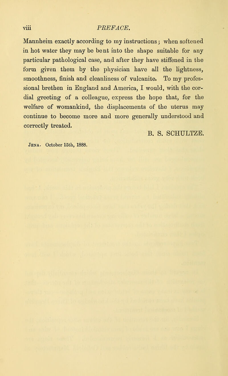 Mannheim exactly according to my instructions; when softened in hot water they may be bent into the shape suitable for any particular pathological case, and after they have stiffened in the form given them by the physician have all the lightness, smoothness, finish and cleanliness of vulcanite. To my profes- sional brethen in England and America, I would, with the cor- dial greeting of a colleague, express the hope that, for the welfare of womankind, the displacements of the uterus may continue to become more and more generally understood and correctly treated. B. S. SCHULTZE. Jena. October 15th, 1888.