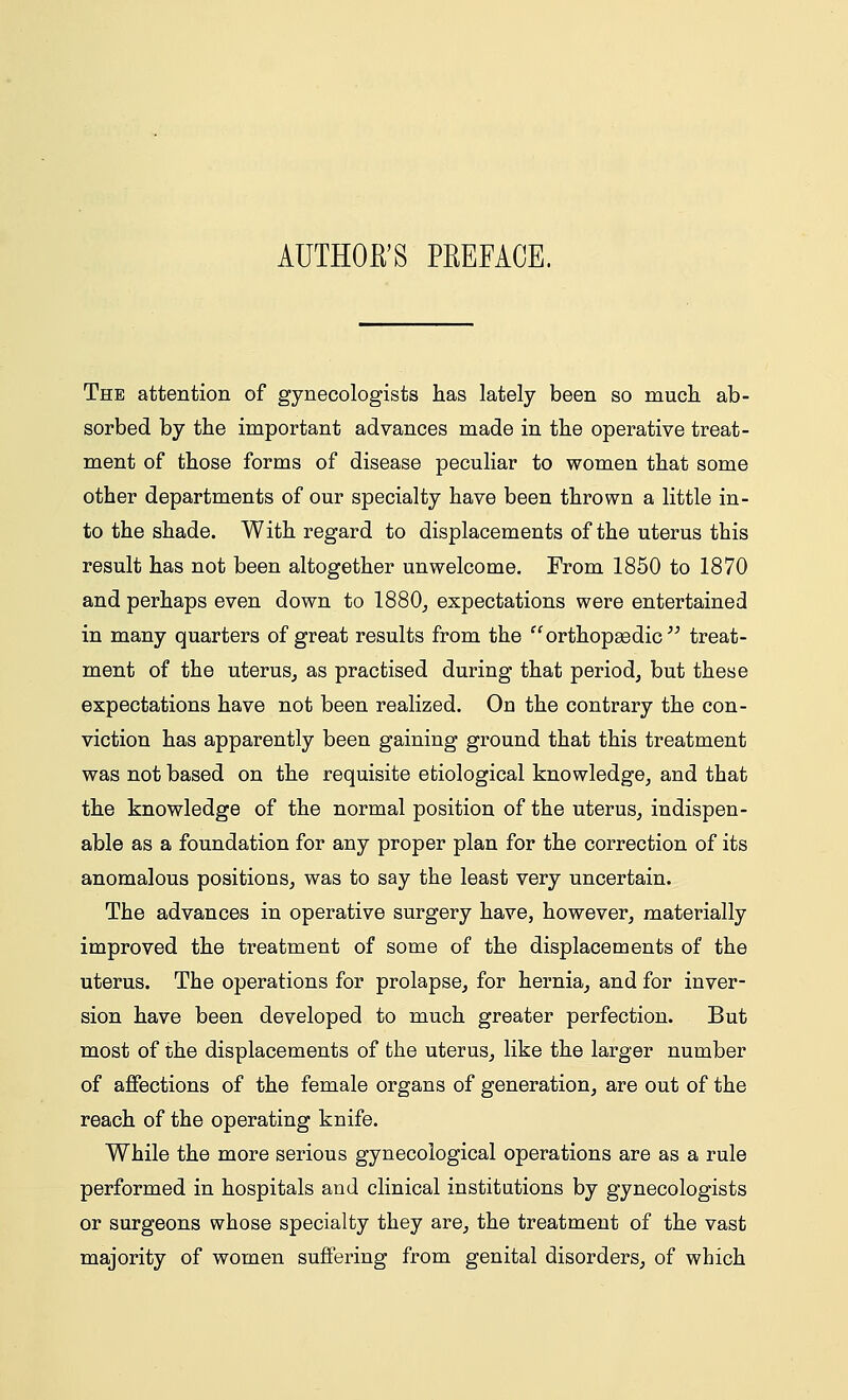 AUTHOR'S PREFACE. The attention of gynecologists has lately been so much ab- sorbed by the important advances made in the operative treat- ment of those forms of disease peculiar to women that some other departments of our specialty have been thrown a little in- to the shade. With regard to displacements of the uterus this result has not been altogether unwelcome. From 1850 to 1870 and perhaps even down to 1880, expectations were entertained in many quarters of great results from the orthopaedic treat- ment of the uterus, as practised during that period, but these expectations have not been realized. On the contrary the con- viction has apparently been gaining ground that this treatment was not based on the requisite etiological knowledge, and that the knowledge of the normal position of the uterus, indispen- able as a foundation for any proper plan for the correction of its anomalous positions, was to say the least very uncertain. The advances in operative surgery have, however, materially improved the treatment of some of the displacements of the uterus. The operations for prolapse, for hernia, and for inver- sion have been developed to much greater perfection. But most of the displacements of the uterus, like the larger number of affections of the female organs of generation, are out of the reach of the operating knife. While the more serious gynecological operations are as a rule performed in hospitals and clinical institutions by gynecologists or surgeons whose specialty they are, the treatment of the vast majority of women suffering from genital disorders, of which