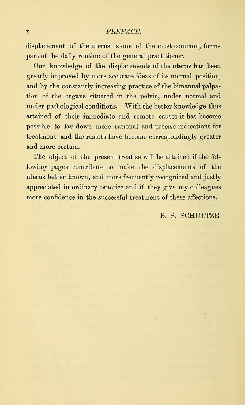 displacement of the uterus is one of the most common, forms part of the daily routine of the general practitioner. Our knowledge of the displacements of the uterus has been greatly improved by more accurate ideas of its normal position, and by the constantly increasing practice of the bimanual palpa- tion of the organs situated in the pelvis, under normal and under pathological conditions. With the better knowledge thus attained of their immediate and remote causes it has become possible to lay down more rational and precise indications for treatment and the results have become correspondingly greater and more certain. The object of the present treatise will be attained if the fol- lowing pages contribute to make the displacements of the uterus better known, and more frequently recognized and justly appreciated in ordinary practice and if they give my colleagues more confidence in the successful treatment of these affections. B. S. SCHULTZE.