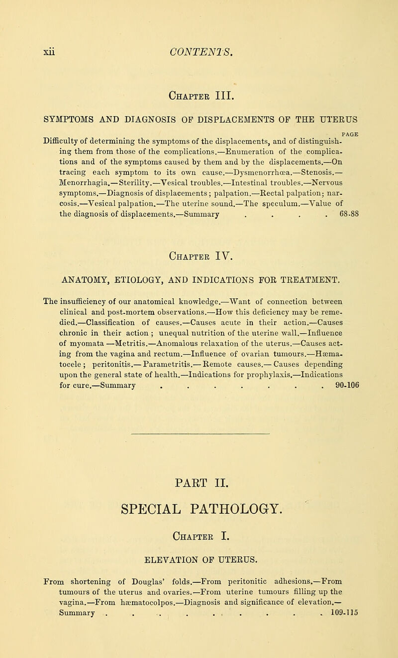 Chapter III. SYMPTOMS AND DIAGNOSIS OF DISPLACEMENTS OF THE UTERUS PAGE Difficulty of determining the symptoms of the displacements, and of distinguish, ing them from those of the complications.—Enumeration of the complica- tions and of the symptoms caused by them and by the displacements.—On tracing each symptom to its own cause.—Dysmenorrhea.—Stenosis.— Menorrhagia.— Sterility.—Vesical troubles.—Intestinal troubles.—Nervous symptoms.—Diagnosis of displacements; palpation.—Rectal palpation; nar- cosis.—Vesical palpation.—The uterine sound.—The speculum.—Value of the diagnosis of displacements.—Summary .... 68-88 Chapter IV. ANATOMY, ETIOLOGY, AND INDICATIONS FOE, TREATMENT. The insufficiency of our anatomical knowledge.—Want of connection between clinical and post-mortem observations.—How this deficiency may be reme- died.—Classification of causes.—Causes acute in their action.—Causes chronic in their action ; unequal nutrition of the uterine wall.—Influence of myomata—Metritis.—Anomalous relaxation of the uterus.—Causes act- ing from the vagina and rectum.—Influence of ovarian tumours.—Hsema- tocele ; peritonitis.— Parametritis.— Remote causes.— Causes depending upon the general state of health.—Indications for prophylaxis.—Indications for cure.—Summary ....... 90-106 PART II. SPECIAL PATHOLOGY. Chapter I. ELEVATION OF UTERUS. From shortening of Douglas' folds.—From peritonitic adhesions.—From tumours of the uterus and ovaries.—From uterine tumours filling up the vagina.—From ha^matocolpos.—Diagnosis and significance of elevation.— Summary . . . . ... . . . 109-115