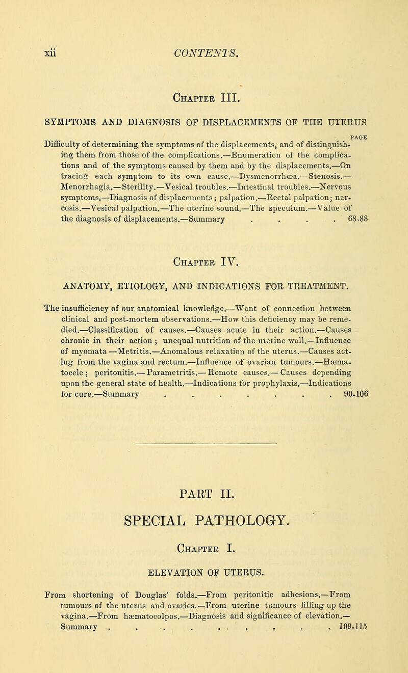 Chapter III. SYMPTOMS AND DIAGNOSIS OF DISPLACEMENTS OF THE UTERUS PAGE Difficulty of determining the symptoms of the displacements, and of distinguish, ing them from those of the complications.—Enumeration of the complica- tions and of the symptoms caused by them and by the displacements.—On tracing each symptom to its own cause.—Dysmenorrhea.—Stenosis.— Menorrhagia.— Sterility.—Vesical troubles.—Intestinal troubles.—Nervous symptoms.—Diagnosis of displacements; palpation.—Rectal palpation; nar- cosis.—Vesical palpation.—The uterine sound.—The speculum.—Value of the diagnosis of displacements.—Summary .... 68-88 Chapter IV. ANATOMY, ETIOLOGY, AND INDICATIONS FOE, TREATMENT. The insufficiency of our anatomical knowledge.—Want of connection between clinical and post-mortem observations.—How this deficiency may be reme- died.—Classification of causes.—Causes acute in their action.—Causes chronic in their action ; unequal nutrition of the uterine wall.—Influence of myomata—Metritis.—Anomalous relaxation of the uterus.—Causes act- ing from the vagina and rectum.—Influence of ovarian tumours.—Hsema- tocele ; peritonitis.— Parametritis.— Remote causes.— Causes depending upon the general state of health.—Indications for prophylaxis.—Indications for cure.—Summary ....... 90-106 PART II. SPECIAL PATHOLOGY. Chapter I. ELEVATION OF UTERUS. From shortening of Douglas' folds.—From peritonitic adhesions.—From tumours of the uterus and ovaries.—From uterine tumours filling up the vagina.—From ha^matocolpos.—Diagnosis and significance of elevation.— Summary . . . . ... . . . 109-115