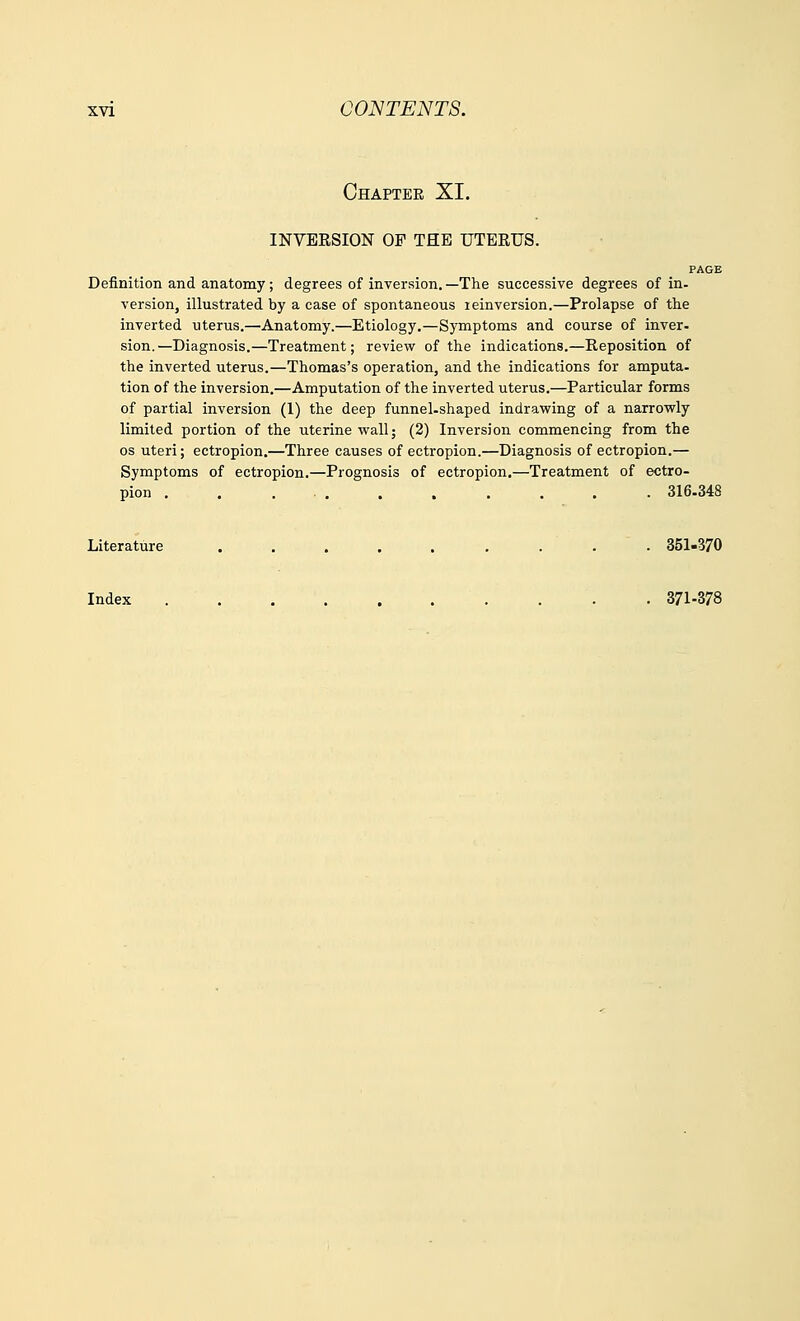 Chapter XI. INVERSION OF THE UTERUS. PAGE Definition and anatomy; degrees of inversion. —The successive degrees of in- version, illustrated by a case of spontaneous reinversion.—Prolapse of the inverted uterus.—Anatomy.—Etiology.—Symptoms and course of inver- sion.—Diagnosis.—Treatment; review of the indications.—Reposition of the inverted uterus.—Thomas's operation, and the indications for amputa- tion of the inversion.—Amputation of the inverted uterus.—Particular forms of partial inversion (1) the deep funnel-shaped indrawing of a narrowly limited portion of the uterine wall; (2) Inversion commencing from the os uteri; ectropion.—Three causes of ectropion.—Diagnosis of ectropion.— Symptoms of ectropion.—Prognosis of ectropion.—Treatment of ectro- pion . . ... . , . . . . 316-348 Literature . . . . . . . . 351-370 Index 371-378