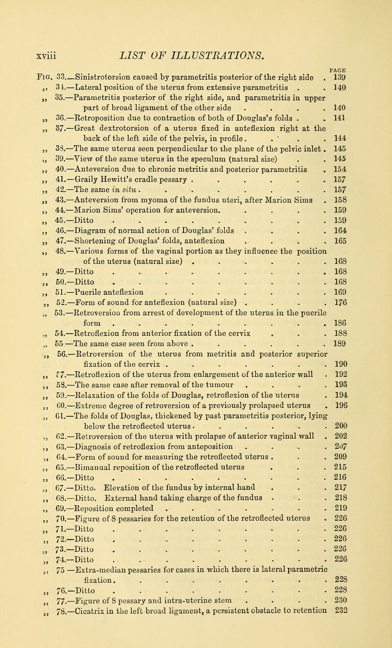 -Sinistrotorsion caused by parametritis posterior of the right side -Lateral position of the uterus from extensive parametritis -Parametritis posterior of the right side, and parametritis in upper part of broad ligament of the other side -Retroposition due to contraction of both of Douglas's folds . -Great dextrotorsion of a uterus fixed in anteflexion right at the back of the left side of the pelvis, in profile. -The same uterus seen perpendicular to the plane of the pelvic inlet -View of the same uterus in the speculum (natural size) -Anteversion due to chronic metritis and posterior parametritis -Graily Hewitt's cradle pessary ..... -The same in situ ....... -Anteversion from myoma of the fundus uteri, after Marion Sims -Marion Sims' operation for anteversion. -Ditto -Diagram of normal action of Douglas' folds -Shortening of Douglas' folds, anteflexion ; -Various forms of the vaginal portion as they influence the position of the uterus (natural size) ..... -Ditto ......... -Ditto -Puerile anteflexion ...... -Form of sound for anteflexion (natural size) . -Eetroversion from arrest of development of the uterus in the puerile form ........ -Retroflexion from anterior fixation of the cervix -The same case seen from above ..... —Retroversion of the uterus from metritis and posterior superior fixation of the cervix ...... -Retroflexion of the uterus from enlargement of the anterior wall -The same case after removal of the tumour -Relaxation of the folds of Douglas, retroflexion of the uterus -Extreme degree of retroversion of a previously prolapsed uterus -The folds of Douglas, thickened by past parametritis posterior, lying below the retroflected uterus ..... -Retroversion of the uterus with prolapse of anterior vaginal wall -Diagnosis of retroflexion from anteposition -Form of sound for measuring the retroflected uterus . -Bimanual reposition of the retroflected uterus -Ditto ........ -Ditto. Elevation of the fundus by internal hand -Ditto. External hand taking charge of the fundus . -Reposition completed ...... -Figure of 8 pessaries for the retention of the retroflected uterus -Ditto ........ -Ditto ........ -Ditto ........ -Ditto . . . . . . -Extra-median pessaries for cases in which there is lateral parametri fixation. ....... -Ditto ........ -Figure of 8 pessary and intra-uterine stem Fig 33. 3> 3L- 33 35.- 33 36.- 33 37.- 33 3S.- 33 39.- 33 40.- 33 41.- 33 42.- 33 43.- 33 44.- 33 45.- 33 46.- 33 47.- 33 48.- 33 49.- 33 50.- 33 51.- 33 52. » 53.- 54.- ,, 55- 33 56. 33 £7.- 33 53.- 33 59.- 33 60.- » 61.- 62.- 33 63.- 33 64. 33 65.- 33 66. 33 67.- 33 68.- ,, 69.- 33 70.- 33 71.- 33 72.- 33 73.- 33 74.-  75 33 76. 33 77. 33 78,