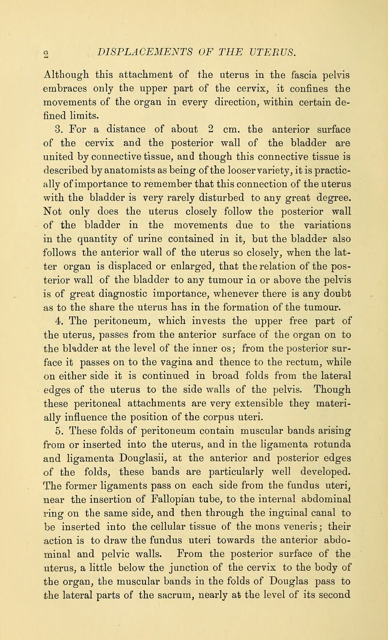 Although this attachment of the uterus in the fascia pelvis embraces only the upper part of the cervix, it confines the movements of the organ in every direction, within certain de- fined limits. 3. For a distance of about 2 cm. the anterior surface of the cervix and the posterior wall of the bladder are united by connective tissue, and though this connective tissue is described by anatomists as being of the looser variety, it is practic- ally of importance to remember that this connection of the uterus with the bladder is very rarely disturbed to any great degree. Not only does the uterus closely follow the posterior wall of the bladder in the movements due to the variations in the quantity of urine contained in it, but the bladder also follows the anterior wall of the uterus so closely, when the lat- ter organ is displaced or enlarged, that the relation of the pos- terior wall of the bladder to any tumour in or above the pelvis is of great diagnostic importance, whenever there is any doubt as to the share the uterus has in the formation of the tumour. 4. The peritoneum, which invests the upper free part of the uterus, passes from the anterior surface of the organ on to the bkdder at the level of the inner osj from the posterior sur- face it passes on to the vagina and thence to the rectum, while on either side it is continued in broad folds from the lateral edges of the uterus to the side walls of the pelvis. Though these peritoneal attachments are very extensible they materi- ally influence the position of the corpus uteri. 5. These folds of peritoneum contain muscular bands arising from or inserted into the uterus, and in the ligamenta rotunda and ligamenta Douglasii, at the anterior and posterior edges of the folds, these bands are particularly well developed. The former ligaments pass on each side from the fundus uteri, near the insertion of Fallopian tube, to the internal abdominal ring on the same side, and then through the inguinal canal to be inserted into the cellular tissue of the mons veneris; their action is to draw the fundus uteri towards the anterior abdo- minal and pelvic walls. From the posterior surface of the uterus, a little below the junction of the cervix to the body of the organ, the muscular bands in the folds of Douglas pass to the lateral parts of the sacrum, nearly at the level of its second