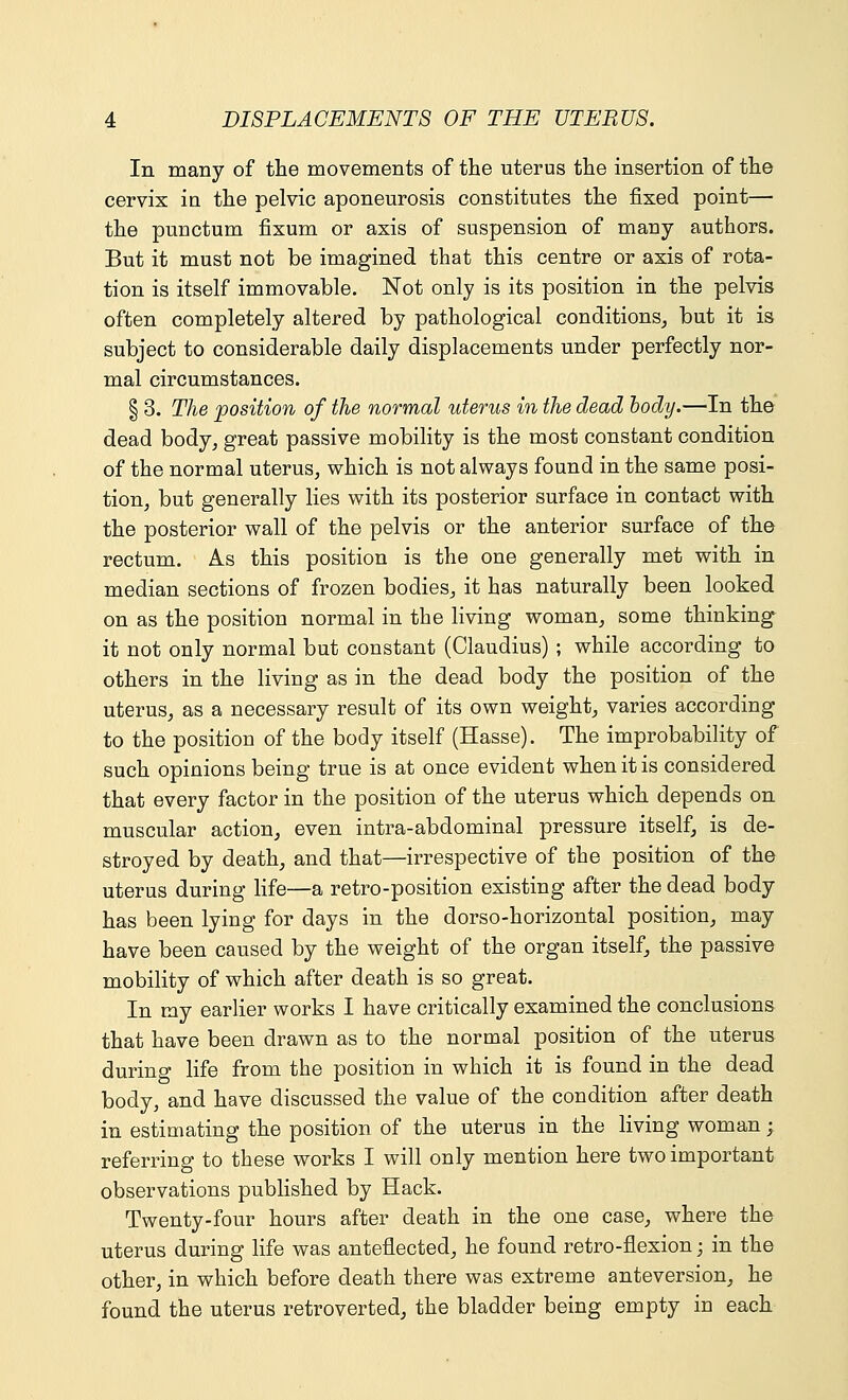 In many of the movements of the uterus the insertion of the cervix in the pelvic aponeurosis constitutes the fixed point— the puuctum fixum or axis of suspension of many authors. But it must not be imagined that this centre or axis of rota- tion is itself immovable. Not only is its position in the pelvis often completely altered by pathological conditions, but it is subject to considerable daily displacements under perfectly nor- mal circumstances. § 3. The position of the normal uterus in the dead body.—In the dead body, great passive mobility is the most constant condition of the normal uterus, which is not always found in the same posi- tion, but generally lies with its posterior surface in contact with the posterior wall of the pelvis or the anterior surface of the rectum. As this position is the one generally met with in median sections of frozen bodies, it has naturally been looked on as the position normal in the living woman, some thinking it not only normal but constant (Claudius) ; while according to others in the living as in the dead body the position of the uterus, as a necessary result of its own weight, varies according to the position of the body itself (Hasse). The improbability of such opinions being true is at once evident when it is considered that every factor in the position of the uterus which depends on muscular action, even intra-abdominal pressure itself, is de- stroyed by death, and that—irrespective of the position of the uterus during life—a retro-position existing after the dead body has been lying for days in the dorso-horizontal position, may have been caused by the weight of the organ itself, the passive mobility of which after death is so great. In my earlier works I have critically examined the conclusions that have been drawn as to the normal position of the uterus during life from the position in which it is found in the dead body, and have discussed the value of the condition after death in estimating the position of the uterus in the living woman; referring to these works I will only mention here two important observations published by Hack. Twenty-four hours after death in the one case, where the uterus during life was anteflected, he found retro-flexion; in the other, in which before death there was extreme anteversion, he found the uterus retroverted, the bladder being empty in each