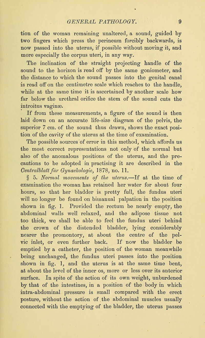 tion of the woman remaining unaltered, a sound, guided by two fingers which press the perineum forcibly backwards, is now passed into the uterus, if possible without moving it, and more especially the corpus uteri, in any way. The inclination of the straight projecting handle of the sound to the horizon is read off by the same goniometer, and the distance to which the sound passes into the genital canal is read off on the centimetre scale which reaches to the handle, while at the same time it is ascertained by another scale how far below the urethral orifice the stem of the sound cuts the introitus vaginae. If from these measurements, a figure of the sound is then laid down on an accurate life-size diagram of the pelvis, the superior 7 cm. of the sound thus drawn, shows the exact posi- tion of the cavity of the uterus at the time of examination. The possible sources of error in this method, which affords us the most correct representations not only of the normal but also of the anomalous positions of the uterus, and the pre- cautions to be adopted in practising it are described in the Centralblatt filr Gynaekologie, 1878, no. 11. | 5. Normal movements of the uterus.—If at the time of examination the woman has retained her water for about four hours, so that her bladder is pretty full, the fundus uteri will no longer be found on bimanual palpation in the position shown in fig. 1. Provided the rectum be nearly empty, the abdominal walls well relaxed, and the adipose tissue not too thick, we shall be able to feel the fundus uteri behind the crown of the distended bladder, lying considerably nearer the promontory, at about the centre of the pel- vic inlet, or even further back. If now the bladder be emptied by a catheter, the position of the woman meanwhile being unchanged, the fundus uteri passes into the position shown in fig. 1, and the uterus is at the same time bent, at about the level of the inner os, more or less over its anterior surface. In spite of the action of its own weight, unburdened by that of the intestines, in a position of the body in which intra-abdominal pressure is small compared with the erect posture, without the action of the abdominal muscles usually connected with the emptying of the bladder, the uterus passes