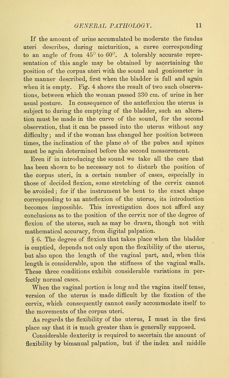 If the amount of urine accumulated be moderate the fundus uieri describes, during micturition, a curve corresponding to an angle of from 45° to 60°. A tolerably accurate repre- sentation of this angle may be obtained by ascertaining the position of the corpus uteri with the sound and goniometer in the manner described, first when the bladder is full and again when it is empty. Fig. 4 shows the result of two such observa- tions, between which the woman passed 330 cm. of urine in her usual posture. In consequence of the anteflexion the uterus is subject to during the emptying of the bladder, such an altera- tion must be made in the curve of the sound, for the second observation, that it can be passed into the uterus without any difficulty; and if the woman has changed her position between times, the inclination of the plane ah of the pubes and spines must be again determined before the second measurement. Even if in introducing the sound we take all the care that has been shown to be necessary not to disturb the position of the corpus uteri, in a certain number of cases, especially in those of decided flexion, some stretching of the cervix cannot be avoided; for if the instrument be bent to the exact shape corresponding to an anteflexion of the uterus, its introduction becomes impossible. This investigation does not afford any conclusions as to the position of the cervix nor of the degree of flexion of the uterus, such as may be drawn, though not with mathematical accuracy, from digital palpation. § 6. The degree of flexion that takes place when the bladder is emptied, depends not only upon the flexibility of the uterus, but also upon the length of the vaginal part, and, when this length is considerable, upon the stiffness of the vaginal walls. These three conditions exhibit considerable variations in per- fectly normal cases. When the vaginal portion is long and the vagina itself tense, version of the uterus is made difficult by the fixation of the cervix, which consequently cannot easily accommodate itself to the movements of the corpus uteri. As regards the flexibility of the uterus, I must in the first place say that it is much greater than is generally supposed. Considerable dexterity is required to ascertain the amount of flexibility by bimanual palpation, but if the index and middle