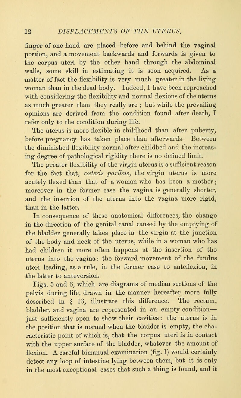 finger of one hand are placed before and behind the vaginal portion, and a movement backwards and forwards is given to the corpus uteri by the other hand through the abdominal walls, some skill in estimating it is soon acquired. As a matter of fact the flexibility is very much greater in the living woman than in the dead body. Indeed, I have been reproached with considering the flexibility and normal flexions of the uterus as much greater than they really are; but while the prevailing opinions are derived from the condition found after death, I refer only to the condition during life. The uterus is more flexible in childhood than after puberty, before pregnancy has taken place than afterwards. Between the diminished flexibility normal after childbed and the increas- ing degree of pathological rigidity there is no defined limit. The greater flexibility of the virgin uterus is a sufficient reason for the fact that, coeteris paribus, the virgin uterus is more acutely flexed than that of a woman who has been a mother; moreover in the former case the vagina is generally shorter, and the insertion of the uterus into the vagina more rigid, than in the latter. In consequence of these anatomical differences, the change in the direction of the genital canal caused by the emptying of the bladder generally takes place in the virgin at the junction of the body and neck of the uterus, while in a woman who has had children it more often happens at the insertion of the uterus into the vagina: the forward movement of the fundus uteri leading, as a rule, in the former case to anteflexion, in the latter to anteversion. Figs. 5 and 6, which are diagrams of median sections of the pelvis during life, drawn in the manner hereafter more fully described in § 13, illustrate this difference. The rectum, bladder, and vagina are represented in an empty condition— just sufficiently open to show their cavities: the uterus is in the position that is normal when the bladder is empty, the cha- racteristic point of which is, that the corpus uteri is in contact with the upper surface of the bladder, whatever the amount of flexion. A careful bimanual examination (fig. 1) would certainly detect any loop of intestine lying between them, but it is only in the most exceptional cases that such a thing is found, and it