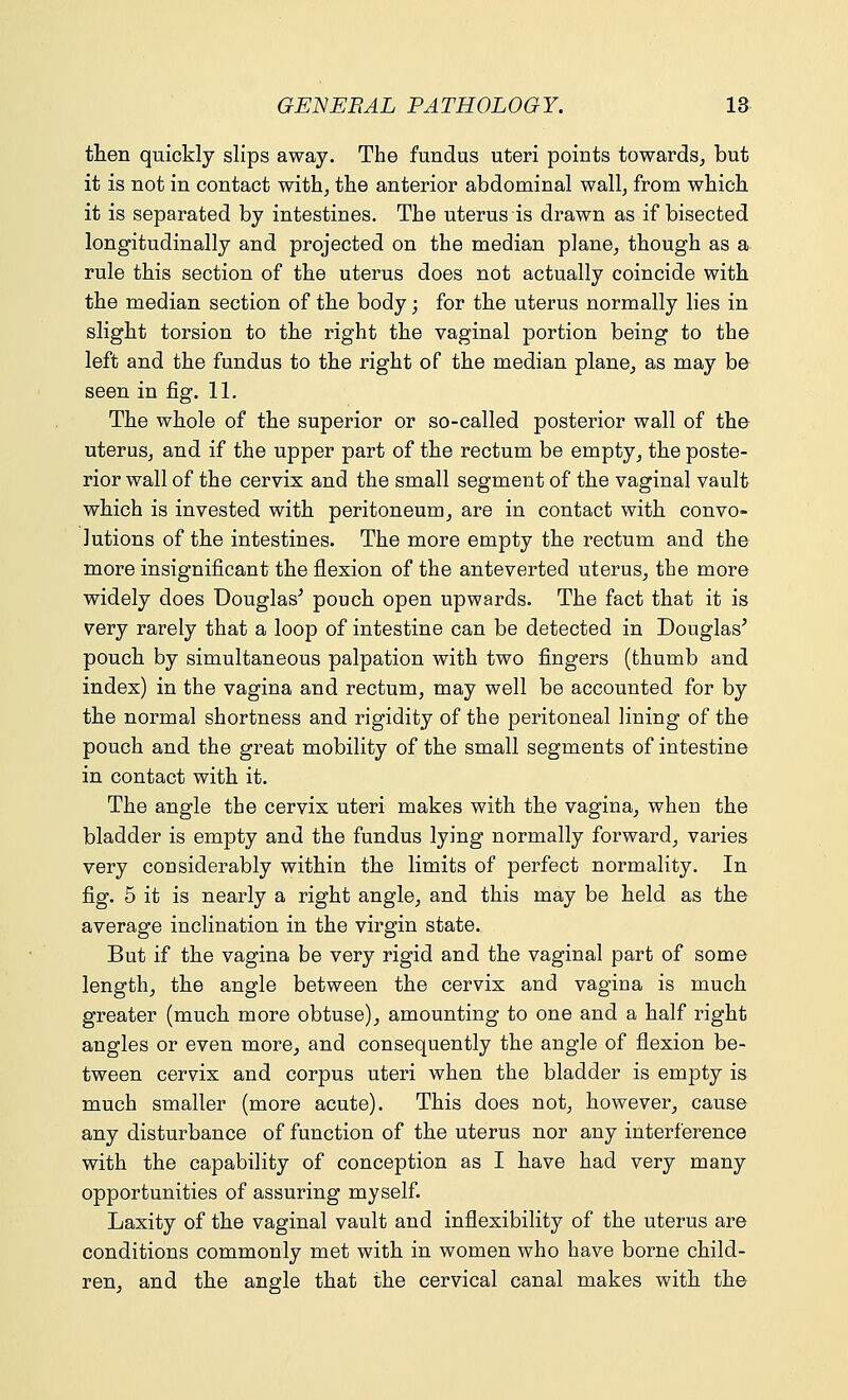 then quickly slips away. The fundus uteri points towards, but it is not in contact with, the anterior abdominal wall, from which it is separated by intestines. The uterus is drawn as if bisected longitudinally and projected on the median plane, though as a rule this section of the uterus does not actually coincide with the median section of the body; for the uterus normally lies in slight torsion to the right the vaginal portion being to the left and the fundus to the right of the median plane, as may be seen in fig. 11. The whole of the superior or so-called posterior wall of the uterus, and if the upper part of the rectum be empty, the poste- rior wall of the cervix and the small segment of the vaginal vault which is invested with peritoneum, are in contact with convo- lutions of the intestines. The more empty the rectum and the more insignificant the flexion of the anteverted uterus, the more widely does Douglas' pouch open upwards. The fact that it is very rarely that a loop of intestine can be detected in Douglas' pouch by simultaneous palpation with two fingers (thumb and index) in the vagina and rectum, may well be accounted for by the normal shortness and rigidity of the peritoneal lining of the pouch and the great mobility of the small segments of intestine in contact with it. The angle the cervix uteri makes with the vagina, when the bladder is empty and the fundus lying normally forward, varies very considerably within the limits of perfect normality. In fig. 5 it is nearly a right angle, and this may be held as the average inclination in the virgin state.. But if the vagina be very rigid and the vaginal part of some length, the angle between the cervix and vagina is much greater (much more obtuse), amounting to one and a half right angles or even more, and consequently the angle of flexion be- tween cervix and corpus uteri when the bladder is empty is much smaller (more acute). This does not, however, cause any disturbance of function of the uterus nor any interference with the capability of conception as I have had very many opportunities of assuring myself. Laxity of the vaginal vault and inflexibility of the uterus are conditions commonly met with in women who have borne child- ren, and the angle that the cervical canal makes with the
