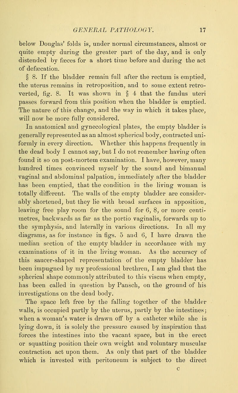 below Douglas5 folds is, under normal circumstances, almost or quite empty during the greater part of the day, and is only distended by faeces for a short time before and during the act of defecation. § 8. If the bladder remain full after the rectum is emptied, the uterus remains in retroposition, and to some extent retro- verted, fig. 8. It was shown in § 4 that the fundus uteri passes forward from this position when the bladder is emptied. The nature of this change, and the way in which it takes place, will now be more fully considered. In anatomical and gynecological plates, the empty bladder is generally represented as an almost spherical body, contracted uni- formly in every direction. Whether this happens frequently in the dead body I cannot say, but I do not remember having often found it so on post-mortem examination. I have, however, many hundred times convinced myself by the sound and bimanual vaginal and abdominal palpation, immediately after the bladder has been emptied, that the condition in the living woman is totally different. The walls of the empty bladder are consider- ably shortened, but they lie with broad surfaces in apposition, leaving free play room for the sound for 6, 8, or more centi- metres, backwards as far as the portio vaginalis, forwards up to the symphysis, and laterally in various directions. In all my diagrams, as for instance in figs. 5 and 6, I have drawn the median section of the empty bladder in accordance with my examinations of it in the living woman. As the accuracy of this saucer-shaped representation of the empty bladder has been impugned by my professional brethren, I am glad that the spherical shape commonly attributed to this viscus when empty, has been called in question by Pansch, on the ground of his investigations on the dead body. The space left free by the falling together of the bladder walls, is occupied partly by the uterus, partly by the intestines; when a woman's water is drawn off by a catheter while she is lying down, it is solely the pressure caused by inspiration that forces the intestines into the vacant space, but in the erect or squatting position their own weight and voluntary muscular contraction act upon them. As only that part of the bladder which is invested with peritoneum is subject to the direct c