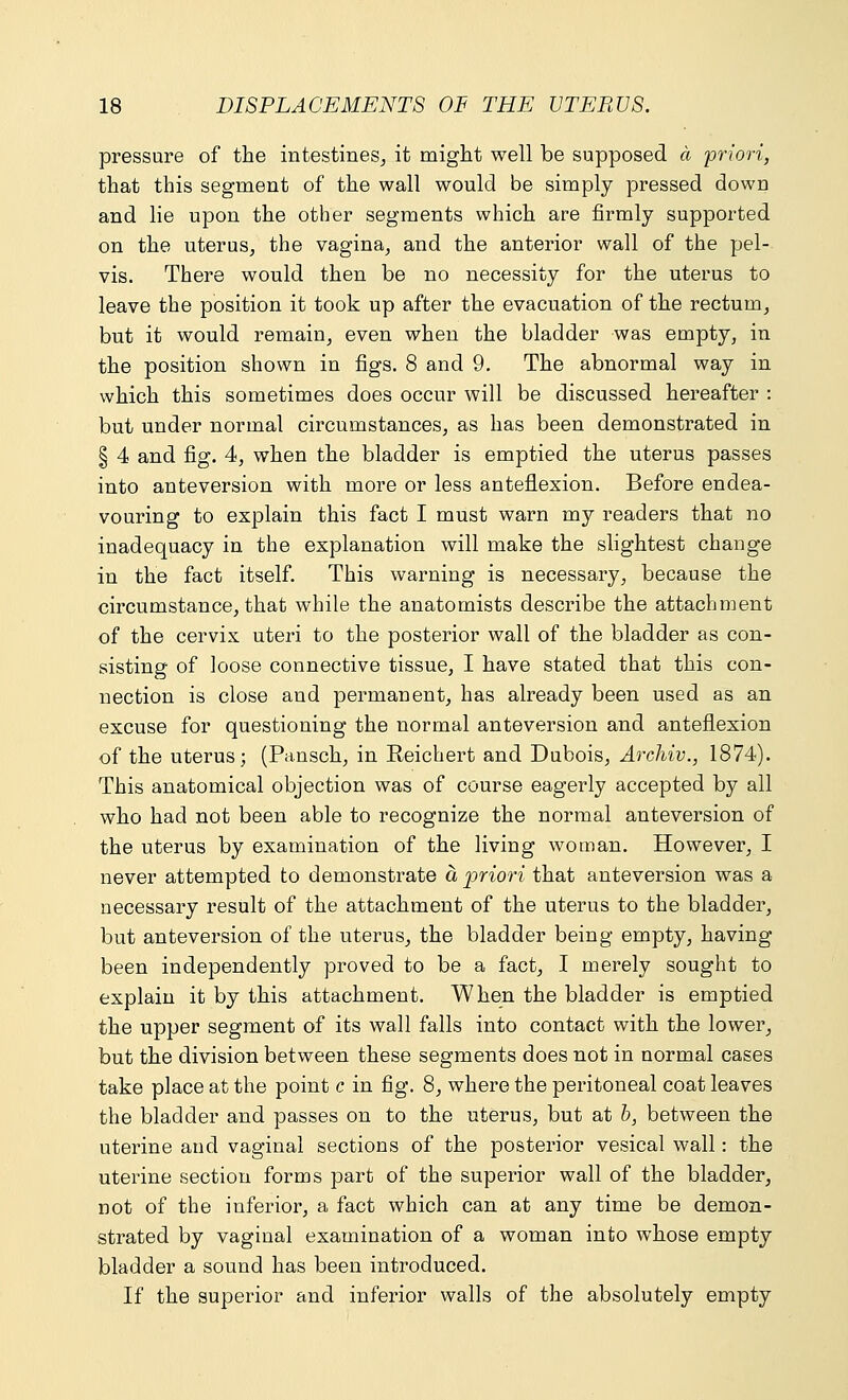 pressure of the intestines, it might well be supposed a priori, that this segment of the wall would be simply pressed down and lie upon the other segments which are firmly supported on the uterus, the vagina, and the anterior wall of the pel- vis. There would then be no necessity for the uterus to leave the position it took up after the evacuation of the rectum, but it would remain, even when the bladder was empty, in the position shown in figs. 8 and 9. The abnormal way in which this sometimes does occur will be discussed hereafter : but under normal circumstances, as has been demonstrated in § 4 and fig. 4, when the bladder is emptied the uterus passes into anteversion with more or less anteflexion. Before endea- vouring to explain this fact I must warn my readers that no inadequacy in the explanation will make the slightest change in the fact itself. This warning is necessary, because the circumstance, that while the anatomists describe the attachment of the cervix uteri to the posterior wall of the bladder as con- sisting of loose connective tissue, I have stated that this con- nection is close and permanent, has already been used as an excuse for questioning the normal anteversion and anteflexion of the uterus; (Pansch, in Reichert and Dubois, Archiv., 1874). This anatomical objection was of course eagerly accepted by all who had not been able to recognize the normal anteversion of the uterus by examination of the living woman. However, I never attempted to demonstrate a priori that anteversion was a necessary result of the attachment of the uterus to the bladder, but anteversion of the uterus, the bladder being empty, having been independently proved to be a fact, I merely sought to explain it by this attachment. When the bladder is emptied the upper segment of its wall falls into contact with the lower, but the division between these segments does not in normal cases take place at the point c in fig. 8, where the peritoneal coat leaves the bladder and passes on to the uterus, but at b, between the uterine and vaginal sections of the posterior vesical wall: the uterine section forms part of the superior wall of the bladder, not of the inferior, a fact which can at any time be demon- strated by vaginal examination of a woman into whose empty bladder a sound has been introduced. If the superior and inferior walls of the absolutely empty