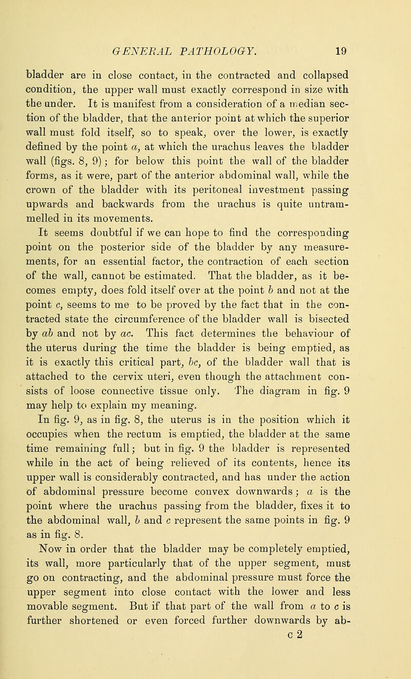 bladder are in close contact, in the contracted and collapsed condition, the upper wall must exactly correspond in size with the under. It is manifest from a consideration of a median sec- tion of the bladder, that the anterior point at which the superior wall must fold itself, so to speak, over the lower, is exactly defined by the point a, at which the urachus leaves the bladder wall (figs. 8, 9); for below this point the wall of the bladder forms, as it were, part of the anterior abdominal wall, while the crown of the bladder with its peritoneal investment passing upwards and backwards from the urachus is quite untram- melled in its movements. It seems doubtful if we can hope to find the corresponding point on the posterior side of the bladder by any measure- ments, for an essential factor, the contraction of each section of the wall, cannot be estimated. That the bladder, as it be- comes empty, does fold itself over at the point b and not at the point c, seems to me to be proved by the fact that in the con- tracted state the circumference of the bladder wall is bisected by ab and not by ac. This fact determines the behaviour of the uterus during the time the bladder is being emptied, as it is exactly this critical part, be, of the bladder wall that is attached to the cervix uteri, even though the attachment con- sists of loose connective tissue only. The diagram in fig. 9 may help to explain my meaning. In fig. 9, as in fig. 8, the uterus is in the position which it occupies when the rectum is emptied, the bladder at the same time remaining full; but in fig. 9 the bladder is represented while in the act of being relieved of its contents, hence its upper wall is considerably contracted, and has under the action of abdominal pressure become convex downwards; a is the point where the urachus passing from the bladder, fixes it to the abdominal wall, b and c represent the same points in fig. 9 as in fig. 8. Now in order that the bladder may be completely emptied, its wall, more particularly that of the upper segment, must go on contracting, and the abdominal pressure must force the upper segment into close contact with the lower and less movable segment. But if that part of the wall from a to c is further shortened or even forced further downwards by ab- c2