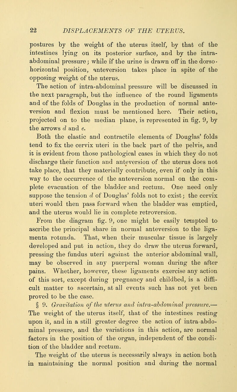 postures by the weight of the uterus itself, by that of the intestines lying on its posterior surface, and by the intra- abdominal pressure; while if the urine is drawn off in the dorso- horizontal position, anteversion takes place in spite of the opposing weight of the uterus. The action of intra-abdominal pressure will be discussed in tbe next paragraph, but the influence of the round ligaments and of the folds of Douglas in the production of normal ante- version and flexion must be mentioned here. Their action, projected on to the median plane, is represented in fig. 9, by the arrows d and e. Both the elastic and contractile elements of Douglas' folds tend to fix the cervix uteri in the back part of the pelvis, and it is evident from those pathological cases in which they do not discharge their function and ante version of the uterus does not take place, that they materially contribute, even if only in this way to the occurrence of the ante version normal on the com- plete evacuation of the bladder and rectum. One need only suppose the tension d of Douglas' folds not to exist; the cervix uteri would then pass forward when the bladder was emptied, and the uterus would lie in complete retroversion. From the diagram fig. 9, one might be easily tempted to ascribe the principal share in normal anteversion to the liga- menta rotunda. That, when their muscular tissue is largely developed and put in action, they do draw the uterus forward, pressing the fundus uteri against the anterior abdominal wall, may be observed in any puerperal woman during the after pains. Whether, however, these ligaments exercise any action of this sort, except during pregnancy and childbed, is a diffi- cult matter to ascertain, at all events such has not yet been proved to be the case. § 9. Gravitation of the uterus and intra-abdominal 'pressure.1— The weight of the uterus itself, that of the intestines resting upon it, and in a still greater degree the action of intra-abdo- minal pressure, and the variations in this action, are normal factors in the position of the organ, independent of the condi- tion of the bladder and rectum. The weight of the uterus is necessarily always in action both in maintaining the normal position and during the normal