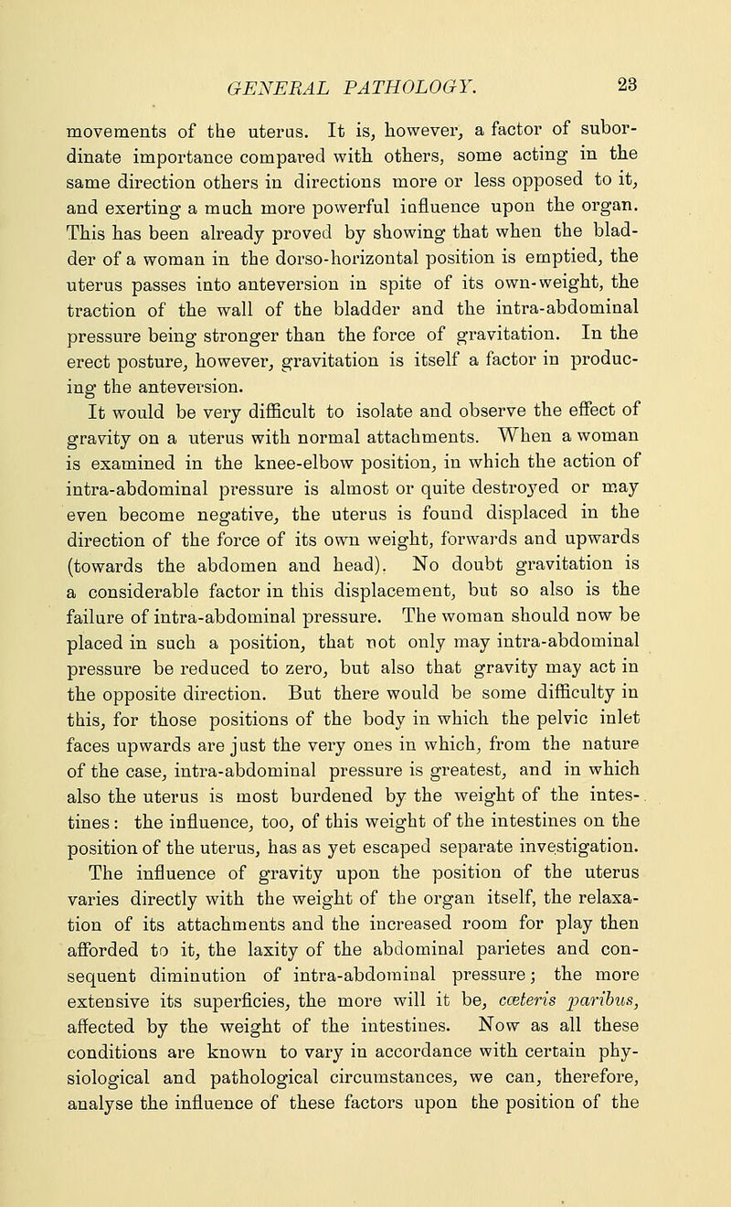 movements of the uterus. It is, however, a factor of subor- dinate importance compared with others, some acting in the same direction others in directions more or less opposed to it, and exerting a much more powerful influence upon the organ. This has been already proved by showing that when the blad- der of a woman in the dorso-horizontal position is emptied, the uterus passes into anteversion in spite of its own-weight, the traction of the wall of the bladder and the intra-abdominal pressure being stronger than the force of gravitation. In the erect posture, however, gravitation is itself a factor in produc- ing the anteversion. It would be very difficult to isolate and observe the effect of gravity on a uterus with normal attachments. When a woman is examined in the knee-elbow position, in which the action of intra-abdominal pressure is almost or quite destroyed or may even become negative, the uterus is found displaced in the direction of the force of its own weight, forwards and upwards (towards the abdomen and head). No doubt gravitation is a considerable factor in this displacement, but so also is the failure of intra-abdominal pressure. The woman should now be placed in such a position, that not only may intra-abdominal pressure be reduced to zero, but also that gravity may act in the opposite direction. But there would be some difficulty in this, for those positions of the body in which the pelvic inlet faces upwards are just the very ones in which, from the nature of the case, intra-abdominal pressure is greatest, and in which also the uterus is most burdened by the weight of the intes- tines : the influence, too, of this weight of the intestines on the position of the uterus, has as yet escaped separate investigation. The influence of gravity upon the position of the uterus varies directly with the weight of the organ itself, the relaxa- tion of its attachments and the increased room for play then afforded to it, the laxity of the abdominal parietes and con- sequent diminution of intra-abdominal pressure; the more extensive its superficies, the more will it be, cceteris paribus, affected by the weight of the intestines. Now as all these conditions are known to vary in accordance with certain phy- siological and pathological circumstances, we can, therefore, analyse the influence of these factors upon the position of the