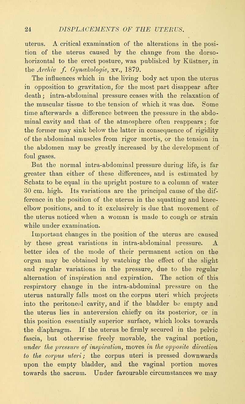 uterus. A critical examination of the alterations in the posi- tion of the uterus caused by the change from the dorso- horizontal to the erect posture, was published by Kiistner, in the ArcJiiv f. Gyncekologie, xv., 1879. The influences which in the living body act upon the uterus in opposition to gravitation, for the most part disappear after death ; intra-abdominal pressure ceases with the relaxation of the muscular tissue to the tension of which it was due. Some time afterwards a difference between the pressure in the abdo- minal cavity and that of the atmosphere often reappears; for the former may sink below the latter in consequence of rigidity of the abdominal muscles from rigor mortis, or the tension in the abdomen may be greatly increased by the development of foul gases. But the normal intra-abdominal pressure during life, is far greater than either of these differences, and is estimated by Schatz to be equal in the upright posture to a column of water 30 cm. high. Its variations are the principal cause of the dif- ference in the position of the uterus in the squatting and knee- elbow positions, and to it exclusively is due that movement of the uterus noticed when a woman is made to cough or strain while under examination. Important changes in the position of the uterus are caused by these great variations in intra-abdominal pressure. A better idea of the mode of their permanent action on the organ may be obtained by watching the effect of the slight and regular variations in the pressure, due to the regular alternation of inspiration and expiration. The action of this respiratory change in the intra-abdominal pressure on the uterus naturally falls most on the corpus uteri which projects into the peritonenl cavity, and if the bladder be empty and the uterus lies in anteversion chiefly on its posterior, or in this position essentially superior surface, which looks towards the diaphragm. If the uterus be firmly secured in the pelvic- fascia, but otherwise freely movable, the vaginal portion, tinder the pressure of inspiration, moves in the opposite direction to the corpus uteri; the corpus uteri is pressed downwards upon the empty bladder, and the vaginal portion moves towards the sacrum. Under favourable circumstances we may