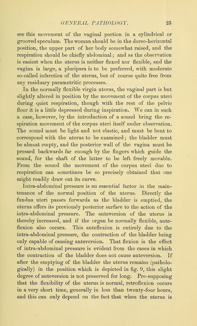 see this movement of the vaginal portion in a cylindrical or grooved speculum. The woman should be in the dorso-horizontal position, the upper part of her body somewhat raised, and the respiration should be chiefly abdominal; and as the observation is easiest when the uterus is neither flexed nor flexible, and the vagina is large, a pluripara is to be preferred, with moderate so-called infarction of the uterus, but of course quite free from any residuary parametritic processes. In the normally flexible virgin uterus, the vaginal part is but slightly altered in position by the movement of the corpus uteri during quiet respiration, though with the rest of the pelvic floor it is a little depressed during inspiration. We can in such a case, however, by the introduction of a sound bring the re- spiration movement of the corpus uteri itself under observation. The sound must be light and not elastic, and must be bent to correspond with the uterus to be examined; the bladder must be almost empty, and the posterior wall of the vagina must be pressed backwards far enough by the fingers which guide the sound, for the shaft of the latter to be left freely movable. From the sound the movement of the corpus uteri due to respiration can sometimes be so precisely obtained that one might readily draw out its curve. Intra-abdominal pressure is an essential factor in the main- tenance of the normal position of the uterus. Directly the fundus uteri passes forwards as the bladder is emptied, the uterus offers its previously posterior surface to the action of the intra-abdominal pressure. The anteversion of the uterus is thereby increased, and if the organ be normally flexible, ante- flexion also occurs. This anteflexion is entirely due to the intra-abdominal pressure, the contraction of the bladder being only capable of causing anteversion. That flexion is the effect of intra-abdominal pressure is evident from the cases in which the contraction of the bladder does not cause anteversion. If after the emptying of the bladder the uterus remains (patholo- gically) in the position which is depicted in fig. 9, this slight degree of anteversion is not preserved for long. Pre-supposing that the flexibility of the uterus is normal, retroflexion occurs in a very short time, generally in less than twenty-four hours, and this can only depend on the fact that when the uterus is