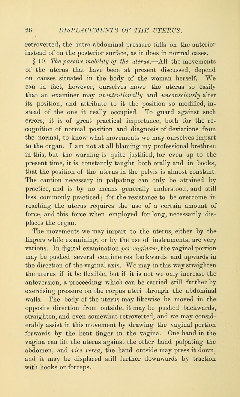 retroverted, the intra-abdominal pressure falls on the anterior instead of on the posterior surface, as it does in normal cases. | 10. The passive mobility of the uterus.—All the movements of the uterus that have been at present discussed, depend on causes situated in the body of the woman herself. We can in fact, however, ourselves move the uterus so easily that an examiner may unintentionally and unconsciously alter its position, and attribute to it the position so modified, in- stead of the one it really occupied. To guard against such errors, it is of great practical importance, both for the re- cognition of normal position and diagnosis of deviations from the normal, to know what movements we may ourselves impart to the organ. I am not at all blaming my professional brethren in this, but the warning is quite justified, for even up to the present time, it is constantly taught both orally and in books, that the position of the uterus in the pelvis is almost constant. The caution necessary in palpating can only be attained by practice, and is by no means generally understood, and still less commonly practiced; for the resistance to be overcome in reaching the uterus requires the use of a certain amount of force, and this force when employed for long, necessarily dis- places the organ. The movements we may impart to the uterus, either by the fingers while examining, or by the use of instruments, are very various. In digital examination per vaginam, the vaginal portion may be pushed several centimetres backwards and upwards in the direction of the vaginal axis. We may in this way straighten the uterus if it be flexible, but if it is not we only increase the anteversion, a proceeding which can be carried still further by exercising pressure on the corpus uteri through the abdominal walls. The body of the uterus may likewise be moved in the opposite direction from outside, it may be pushed backwards, straighten, and even somewhat retroverted, and we may consid- erably assist in this movement by drawing the vaginal portion forwards by the bent finger in the vagina. One hand in the vagina can lift the uterus against the other hand palpating the abdomen, and vice versa, the hand outside may press it down, and it may be displaced still further downwards by traction with hooks or forceps.