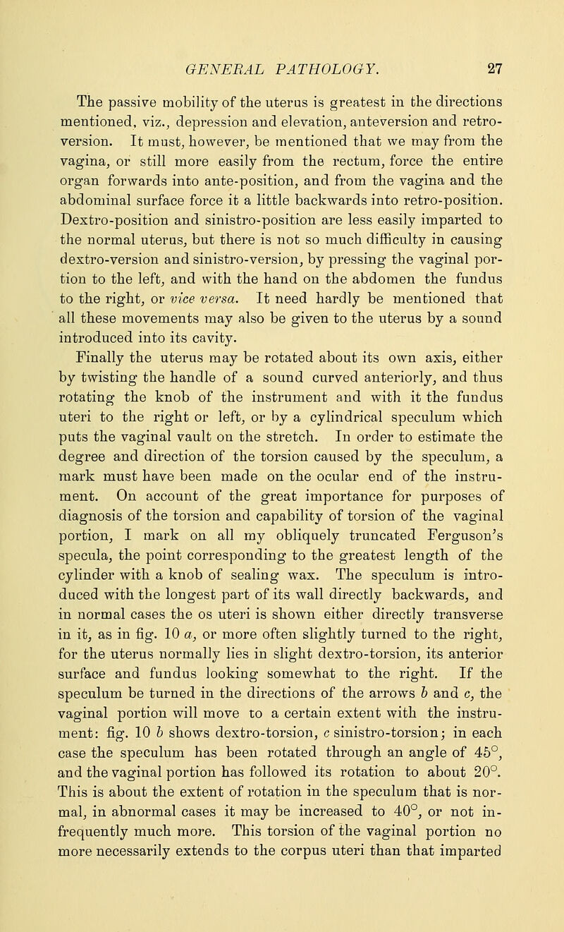 The passive mobility of the uterus is greatest in the directions mentioned, viz., depression and elevation, anteversion and retro- version. It must, however, be mentioned that we may from the vagina, or still more easily from the rectum, force the entire organ forwards into ante-position, and from the vagina and the abdominal surface force it a little backwards into retro-position. Dextro-position and sinistro-position are less easily imparted to the normal uterus, but there is not so much difficulty in causing dextro-version and sinistro-version, by pressing the vaginal por- tion to the left, and with the hand on the abdomen the fundus to the right, or vice versa. It need hardly be mentioned that all these movements may also be given to the uterus by a sound introduced into its cavity. Finally the uterus may be rotated about its own axis, either by twisting the handle of a sound curved anteriorly, and thus rotating the knob of the instrument and with it the fundus uteri to the right or left, or by a cylindrical speculum which puts the vaginal vault on the stretch. In order to estimate the degree and direction of the torsion caused by the speculum, a mark must have been made on the ocular end of the instru- ment. On account of the great importance for purposes of diagnosis of the torsion and capability of torsion of the vaginal portion, I mark on all my obliquely truncated Ferguson's specula, the point corresponding to the greatest length of the cylinder with a knob of sealing wax. The speculum is intro- duced with the longest part of its wall directly backwards, and in normal cases the os uteri is shown either directly transverse in it, as in fig. 10 a, or more often slightly turned to the right, for the uterus normally lies in slight dextro-torsion, its anterior surface and fundus looking somewhat to the right. If the speculum be turned in the directions of the arrows b and c, the vaginal portion will move to a certain extent with the instru- ment: fig. 10 b shows dextro-torsion, c sinistro-torsion; in each case the speculum has been rotated through an angle of 45°, and the vaginal portion has followed its rotation to about 20°. This is about the extent of rotation in the speculum that is nor- mal, in abnormal cases it may be increased to 40°, or not in- frequently much more. This torsion of the vaginal portion no more necessarily extends to the corpus uteri than that imparted