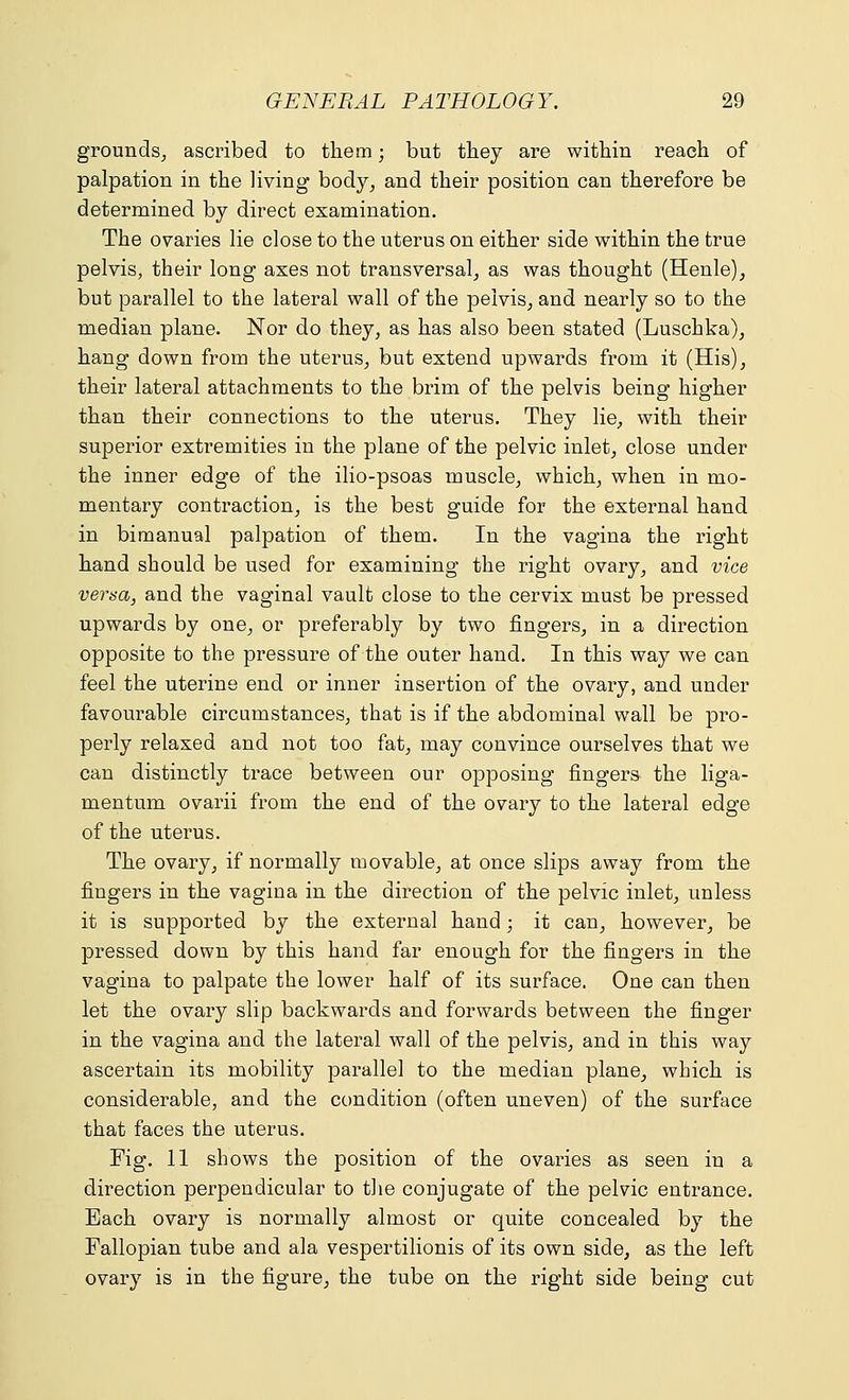 grounds, ascribed to thetn; but they are within reach of palpation in the living body, and their position can therefore be determined by direct examination. The ovaries lie close to the uterus on either side within the true pelvis, their long axes not transversal, as was thought (Henle), but parallel to the lateral wall of the pelvis, and nearly so to the median plane. Nor do they, as has also been stated (Luschka), hang down from the uterus, but extend upwards from it (His), their lateral attachments to the brim of the pelvis being higher than their connections to the uterus. They lie, with their superior extremities in the plane of the pelvic inlet, close under the inner edge of the ilio-psoas muscle, which, when in mo- mentary contraction, is the best guide for the external hand in bimanual palpation of them. In the vagina the right hand should be used for examining the right ovary, and vice versa, and the vaginal vault close to the cervix must be pressed upwards by one, or preferably by two fingers, in a direction opposite to the pressure of the outer hand. In this way we can feel the uterine end or inner insertion of the ovary, and under favourable circumstances, that is if the abdominal wall be pro- perly relaxed and not too fat, may convince ourselves that we can distinctly trace between our opposing fingers the liga- mentum ovarii from the end of the ovary to the lateral edge of the uterus. The ovary, if normally movable, at once slips away from the fingers in the vagina in the direction of the pelvic inlet, unless it is supported by the external hand; it can, however, be pressed down by this hand far enough for the fingers in the vagina to palpate the lower half of its surface. One can then let the ovary slip backwards and forwards between the finger in the vagina and the lateral wall of the pelvis, and in this way ascertain its mobility parallel to the median plane, which is considerable, and the condition (often uneven) of the surface that faces the uterus. Fig. 11 shows the position of the ovaries as seen in a direction perpendicular to the conjugate of the pelvic entrance. Each ovary is normally almost or quite concealed by the Fallopian tube and ala vespertilionis of its own side, as the left ovary is in the figure, the tube on the right side being cut