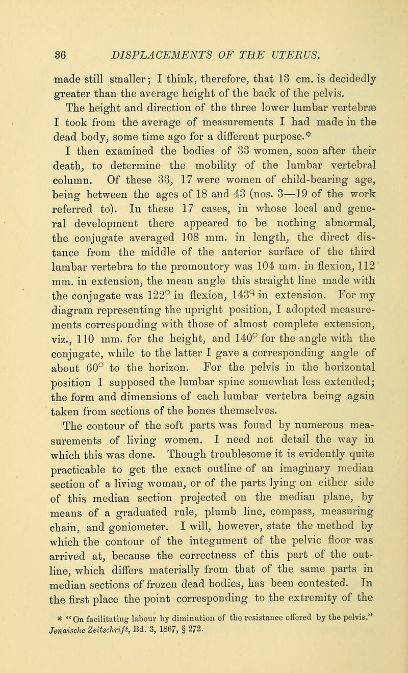 made still smaller; I think, therefore, that 13 cm. is decidedly greater than the average height of the back of the pelvis. The height and direction of the three lower lumbar vertebras I took from the average of measurements I had made in the dead body, some time ago for a different purpose.* I then examined the bodies of 33 women, soon after their death, to determine the mobility of the lumbar vertebral column. Of these 33, 17 were women of child-bearing age, being between the ages of 18 and 43 (nos. 3—19 of the work referred to). In these 17 cases, in whose local and gene- ral development there appeared to be nothing abnormal, the conjugate averaged 108 mm. in length, the direct dis- tance from the middle of the anterior surface of the third lumbar vertebra to the promontory was 104 mm. in flexion, 112 mm. in extension, the mean angle this straight line made with the conjugate was 122° in flexion, 143q in extension. For my diagram representing the upright position, I adopted measure- ments corresponding with those of almost complete extension, viz., 110 mm. for the height, and 140° for the angle with the conjugate, while to the latter I gave a corresponding angle of about 60° to the horizon. For the pelvis in the horizontal position I supposed the lumbar spine somewhat less extended; the form and dimensions of each lumbar vertebra being again taken from sections of the bones themselves. The contour of the soft parts was found by numerous mea- surements of living women. I need not detail the way in which this was done. Though troublesome it is evidently quite practicable to get the exact outline of an imaginary median section of a living woman, or of the parts lying on either side of this median section projected on the median plane, by means of a graduated rule, plumb line, compass, measuring chain, and goniometer. I will, however, state the method by which the contour of the integument of the pelvic floor was arrived at, because the correctness of this part of the out- line, which differs materially from that of the same parts in median sections of frozen dead bodies, has been contested. In the first place the point corresponding to the extremity of the * On facilitating labour by diminution of the resistance offered by tbe pelvis. Jenaische Zeitschrift, Bd. 3, 1867, § 272.