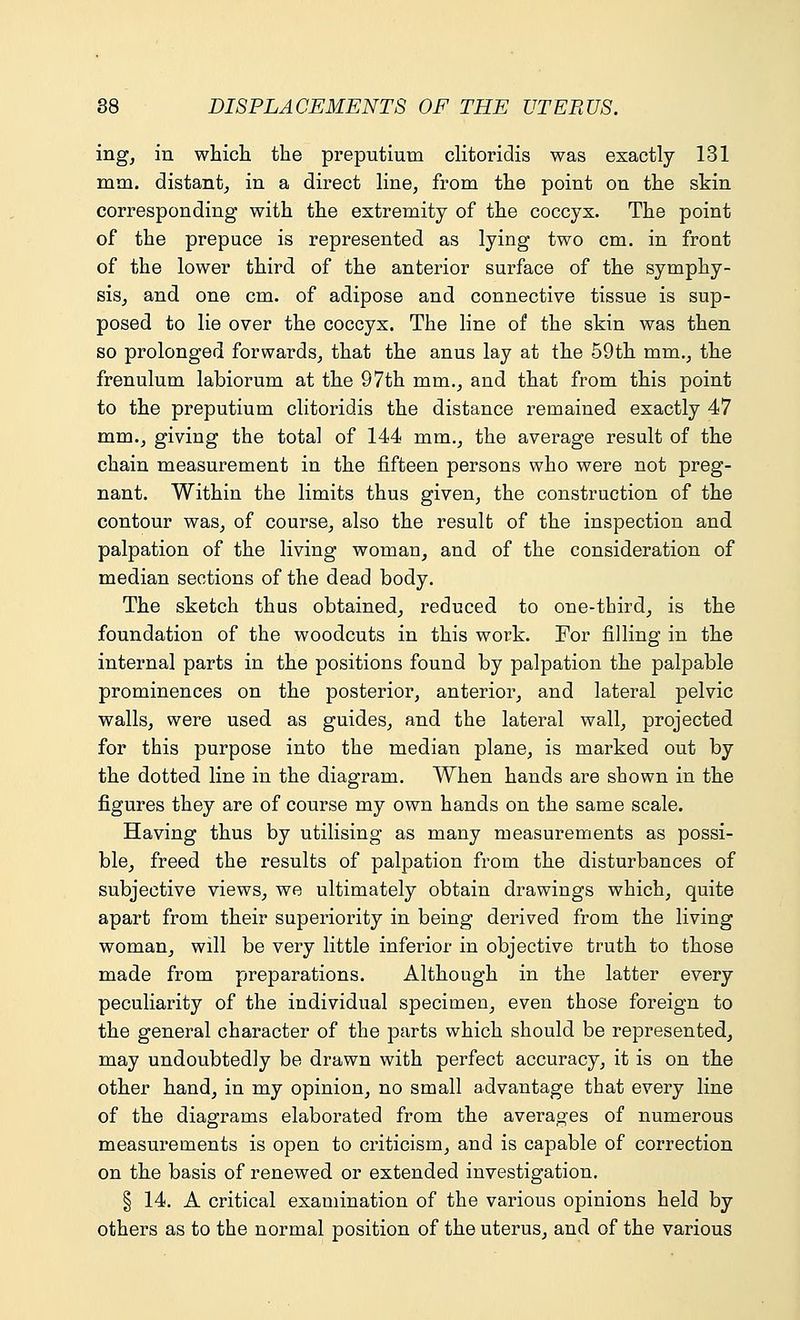ing, in which the preputium clitoridis was exactly 131 mm. distant, in a direct line, from the point on the skin corresponding with the extremity of the coccyx. The point of the prepuce is represented as lying two cm. in front of the lower third of the anterior surface of the symphy- sis, and one cm. of adipose and connective tissue is sup- posed to lie over the coccyx. The line of the skin was then so prolonged forwards, that the anus lay at the 59th mm., the frenulum labiorum at the 97th mm., and that from this point to the preputium clitoridis the distance remained exactly 47 mm., giving the total of 144 mm., the average result of the chain measurement in the fifteen persons who were not preg- nant. Within the limits thus given, the construction of the contour was, of course, also the result of the inspection and palpation of the living woman, and of the consideration of median sections of the dead body. The sketch thus obtained, reduced to one-third, is the foundation of the woodcuts in this work. For filling in the internal parts in the positions found by palpation the palpable prominences on the posterior, anterior, and lateral pelvic walls, were used as guides, and the lateral wall, projected for this purpose into the median plane, is marked out by the dotted line in the diagram. When hands are shown in the figures they are of course my own hands on the same scale. Having thus by utilising as many measurements as possi- ble, freed the results of palpation from the disturbances of subjective views, we ultimately obtain drawings which, quite apart from their superiority in being derived from the living woman, will be very little inferior in objective truth to those made from preparations. Although in the latter every peculiarity of the individual specimen, even those foreign to the general character of the parts which should be represented, may undoubtedly be drawn with perfect accuracy, it is on the other hand, in my opinion, no small advantage that every line of the diagrams elaborated from the averages of numerous measurements is open to criticism, and is capable of correction on the basis of renewed or extended investigation. § 14. A critical examination of the various opinions held by others as to the normal position of the uterus, and of the various