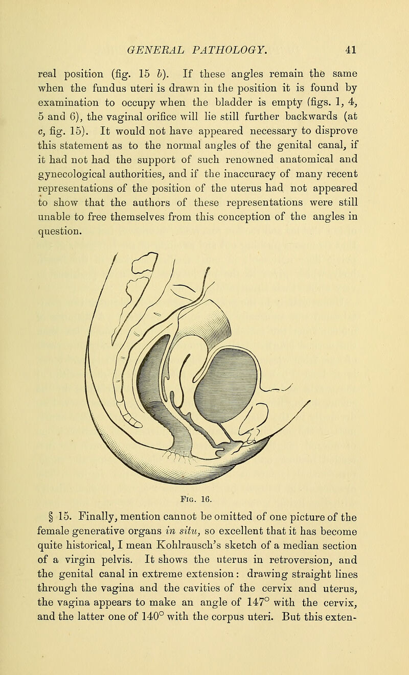 real position (fig. 15 b). If these angles remain the same when the fundus uteri is drawn in the position it is found by examination to occupy when the bladder is empty (figs. 1, 4, 5 and 6), the vaginal orifice will lie still further backwards (at c, fig. 15). It would not have appeared necessary to disprove this statement as to the normal angles of the genital canal, if it had not had the support of such renowned anatomical and gynecological authorities, and if the inaccuracy of many recent representations of the position of the uterus had not appeared to show that the authors of these representations were still unable to free themselves from this conception of the angles in question. Fig. 16. § 15. Finally, mention cannot be omitted of one picture of the female generative organs in situ, so excellent that it has become quite historical, I mean Kohlrausclr's sketch of a median section of a virgin pelvis. It shows the uterus in retroversion, and the genital canal in extreme extension: drawing straight lines through the vagina and the cavities of the cervix and uterus, the vagina appears to make an angle of 147° with the cervix, and the latter one of 140° with the corpus uteri. But this exten-
