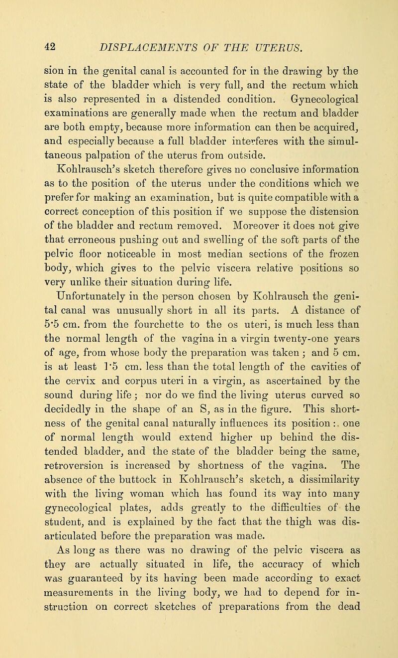 sion in the genital canal is accounted for in the drawing by the state of the bladder which is very full, and the rectum which is also represented in a distended condition. Gynecological examinations are generally made when the rectum and bladder are both empty, because more information can then be acquired, and especially because a full bladder interferes with the simul- taneous palpation of the uterus from outside. Kohlrausch/s sketch therefore gives no conclusive information as to the position of the uterus under the conditions which we prefer for making an examination, but is quite compatible with a correct conception of this position if we suppose the distension of the bladder and rectum removed. Moreover it does not give that erroneous pushing out and swelling of the soft parts of the pelvic floor noticeable in most median sections of the frozen body, which gives to the pelvic viscera relative positions so very unlike their situation during life. Unfortunately in the person chosen by Kohlrausch the geni- tal canal was unusually short in all its parts. A distance of 5*5 cm. from the fourchette to the os uteri, is much less than the normal length of the vagina in a virgin twenty-one years of age, from whose body the preparation was taken; and 5 cm. is at least 1*5 cm. less than the total length of the cavities of the cervix and corpus uteri in a virgin, as ascertained by the sound during life ; nor do we find the living uterus curved so decidedly in the shape of an S, as in the figure. This short- ness of the genital canal naturally influences its position:. one of normal length would extend higher up behind the dis- tended bladder, and the state of the bladder being the same, retroversion is increased by shortness of the vagina. The absence of the buttock in Kohlrausch's sketch, a dissimilarity with the living woman which has found its way into many gynecological plates, adds greatly to the difficulties of the student, and is explained by the fact that the thigh was dis- articulated before the preparation was made. As long as there was no drawing of the pelvic viscera as they are actually situated in life, the accuracy of which was guaranteed by its having been made according to exact measurements in the living body, we had to depend for in- struction on correct sketches of preparations from the dead