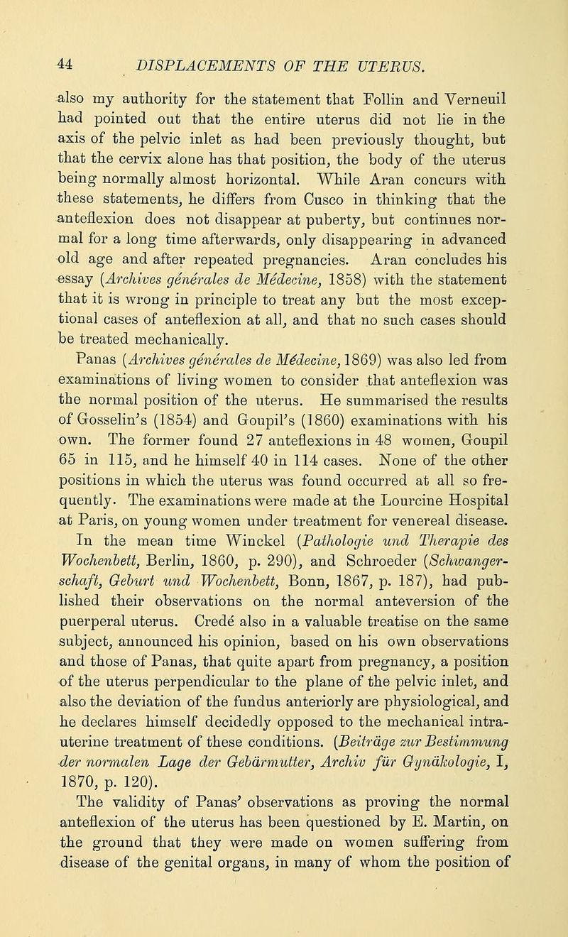 also my authority for the statement that Follin and Verneuil had pointed out that the entire uterus did not lie in the axis of the pelvic inlet as had been previously thought, but that the cervix alone has that position, the body of the uterus being normally almost horizontal. While Aran concurs with these statements, he differs from Cusco in thinking that the anteflexion does not disappear at puberty, but continues nor- mal for a long time afterwards, only disappearing in advanced old age and after repeated pregnancies. Aran concludes his essay (Archives generates de Medecine, 1858) with the statement that it is wrong in principle to treat any bat the most excep- tional cases of anteflexion at all, and that no such cases should be treated mechanically. Panas (Archives generates de Medecine, 1869) was also led from examinations of living women to consider that anteflexion was the normal position of the uterus. He summarised the results of GossehVs (1854) and Goupil's (1860) examinations with his own. The former found 27 anteflexions in 48 women, Goupil 65 in 115, and he himself 40 in 114 cases. None of the other positions in which the uterus was found occurred at all so fre- quently. The examinations were made at the Lourcine Hospital at Paris, on young women under treatment for venereal disease. In the mean time Winckel (Pathologie und Therapie des Wochenbett, Berlin, 1860, p. 290), and Schroeder (Schwanger- schaft, Geburt und Wochenbett, Bonn, 1867, p. 187), had pub- lished their observations on the normal anteversion of the puerperal uterus. Crede also in a valuable treatise on the same subject, announced his opinion, based on his own observations and those of Panas, that quite apart from pregnancy, a position of the uterus perpendicular to the plane of the pelvic inlet, and also the deviation of the fundus anteriorly are physiological, and he declares himself decidedly opposed to the mechanical intra- uterine treatment of these conditions. (Beitrage zur Bestimmung der normalen Lage der Gebarmutter, Archiv fur Gynakologie, I, 1870, p. 120). The validity of Panas' observations as proving the normal anteflexion of the uterus has been questioned by E. Martin, on the ground that they were made on women suffering from disease of the genital organs, in many of whom the position of