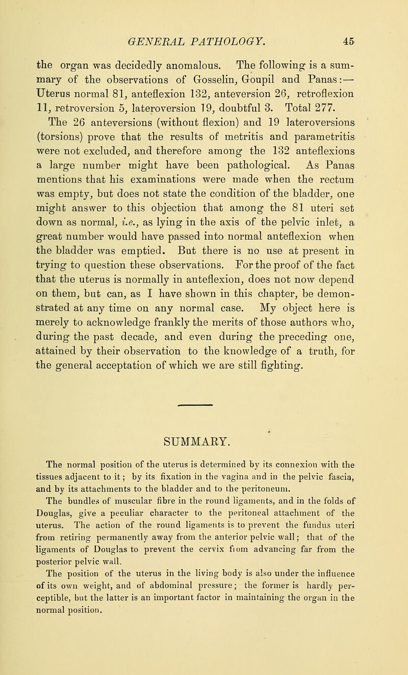 the organ was decidedly anomalous. The following is a sum- mary of the observations of Gosselin, Goupil and Panas:— Uterus normal 81, anteflexion 132, anteversion 26, retroflexion 11, retroversion 5, lateroversion 19, doubtful 3. Total 277. The 26 anteversions (without flexion) and 19 lateroversions (torsions) prove that the results of metritis and parametritis were not excluded, and therefore among the 132 anteflexions a large number might have been pathological. As Panas mentions that his examinations were made when the rectum was empty, but does not state the condition of the bladder, one might answer to this objection that among the 81 uteri set down as normal, i.e., as lying in the axis of the pelvic inlet, a great number would have passed into normal anteflexion when the bladder was emptied. But there is no use at present in trying to question these observations. For the proof of the fact that the uterus is normally in anteflexion, does not now depend on them, but can, as I have shown in this chapter, be demon- strated at any time on any normal case. My object here is merely to acknowledge frankly the merits of those authors who, during the past decade, and even during the preceding one, attained by their observation to the knowledge of a truth, for the general acceptation of which we are still fighting. SUMMARY. The normal position of the uterus is determined by its connexion with the tissues adjacent to it; by its fixation in the vagina and in the pelvic fascia, and by its attachments to the bladder and to the peritoneum. The bundles of muscular fibre in the round ligaments, and in the folds of Douglas, give a peculiar character to the peritoneal attachment of the uterus. The action of the round ligaments is to prevent the fundus uteri from retiring permanently away from the anterior pelvic wall; that of the ligaments of Douglas to prevent the cervix from advancing far from the posterior pelvic wall. The position of the uterus in the living body is also under the influence of its own weight, and of abdominal pressure; the former is hardly per- ceptible, but the latter is an important factor in maintaining the organ in the normal position.