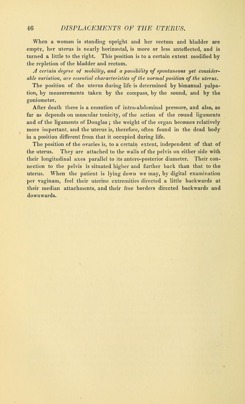 When a woman is standing upright and her rectum and bladder are empty, her uterus is nearly horizontal, is more or less anteflected, and is turned a little to the right. This position is to a certain extent modified by the repletion of the bladder and rectum. A certain degree of mobility, and a possibility of spontaneous yet consider- able variation, are essential characteristics of the normal position of the uterus. The position of the uterus during life is determined by bimanual palpa- tion, by measurements taken by the compass, by the sound, and by the goniometer. After death there is a cessation of intra-abdominal pressure, and also, as far as depends on muscular tonicity, of the action of the round ligaments and of the ligaments of Douglas ; the weight of the organ becomes relatively more important, and the uterus is, therefore, often found in the dead body in a position different from that it occupied during life. The position of the ovaries is, to a certain extent, independent of that of the uterus. They are attached to the walls of the pelvis on either side with their longitudinal axes parallel to its antero-posterior diameter. Their con- nection to the pelvis is situated higher and further back than that to the uterus. When the patient is lying down we may, by digital examination per vaginam, feel their uterine extremities directed a little backwards at their median attachments, and their free borders directed backwards and downwards.