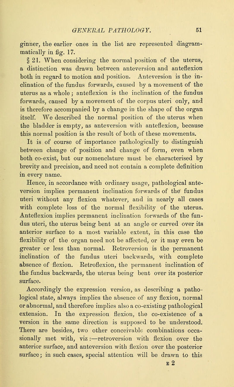 ginner, the earlier ones in the list are represented diagram- matically in fig. 17. § 21. When considering the normal position of the uterus, a distinction was drawn between anteversion and anteflexion both in regard to motion and position. Anteversion is the in- clination of the fundus forwards, caused by a movement of the uterus as a whole; anteflexion is the inclination of the fundus forwards, caused by a movement of the corpus uteri only, and is therefore accompanied by a change in the shape of the organ itself. We described the normal position of the uterus when the bladder is empty, as anteversion with anteflexion, because this normal position is the result of both of these movements. It is of course of importance pathologically to distinguish between change of position and change of form, even when both co-exist, but our nomenclature must be characterised by brevity and precision, and need not contain a complete definition in every name. Hence, in accordance with ordinary usage, pathological ante- version implies permanent inclination forwards of the fundus uteri without any flexion whatever, and in nearly all cases with complete loss of the normal flexibility of the uterus. Anteflexion implies permanent inclination forwards of the fun- dus uteri, the uterus being bent at an angle or curved over its anterior surface to a most variable extent, in this case the flexibility of the organ need not be affected, or it may even be greater or less than normal. Retroversion is the permanent inclination of the fundus uteri backwards, with complete absence of flexion. Retroflexion, the permanent inclination of the fundus backwards, the uterus being bent over its posterior surface. Accordingly the expression version, as describing a patho- logical state, always implies the absence of any flexion, normal or abnormal, and therefore implies also a co-existing pathological extension. In the expression flexion, the co-existence of a version in the same direction is supposed to be understood. There are besides, two other conceivable combinations occa- sionally met with, viz :—retroversion with flexion over the anterior surface, and anteversion with flexion over the posterior surface; in such cases, special attention will be drawn to this E 2