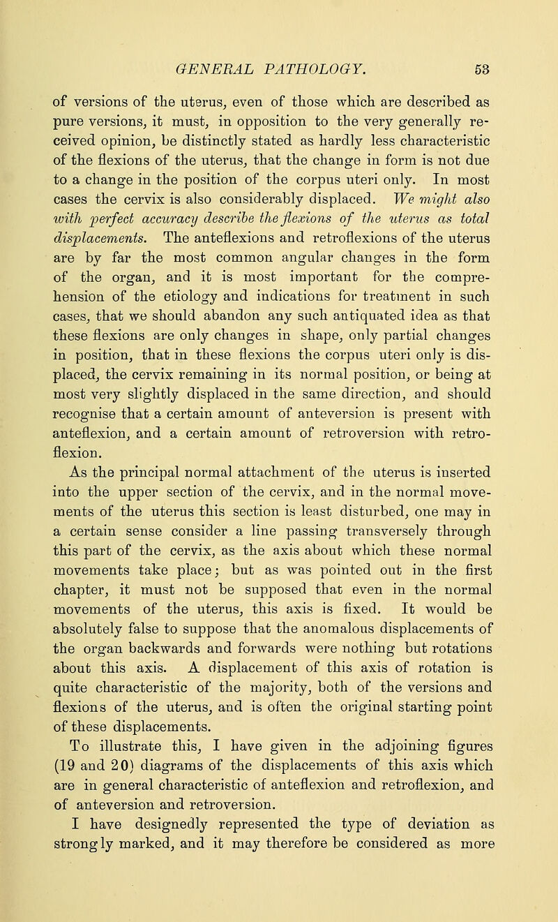 of versions of the uterus, even of those which are described as pure versions, it must, in opposition to the very generally re- ceived opinion, be distinctly stated as hardly less characteristic of the flexions of the uterus, that the change in form is not due to a change in the position of the corpus uteri only. In most cases the cervix is also considerably displaced. We might also with perfect accuracy describe the flexions of the uterus as total displacements. The anteflexions and retroflexions of the uterus are by far the most common angular changes in the form of the organ, and it is most important for the compre- hension of the etiology and indications for treatment in such cases, that we should abandon any such antiquated idea as that these flexions are only changes in shape, only partial changes in position, that in these flexions the corpus uteri only is dis- placed, the cervix remaining in its normal position, or being at most very slightly displaced in the same direction, and should recognise that a certain amount of anteversion is present with anteflexion, and a certain amount of retroversion with retro- flexion. As the principal normal attachment of the uterus is inserted into the upper section of the cervix, and in the normal move- ments of the uterus this section is least disturbed, one may in a certain sense consider a line passing transversely through this part of the cervix, as the axis about which these normal movements take place; but as was pointed out in the first chapter, it must not be supposed that even in the normal movements of the uterus, this axis is fixed. It would be absolutely false to suppose that the anomalous displacements of the organ backwards and forwards were nothing but rotations about this axis. A displacement of this axis of rotation is quite characteristic of the majority, both of the versions and flexions of the uterus, and is often the original starting point of these displacements. To illustrate this, I have given in the adjoining figures (19 and 20) diagrams of the displacements of this axis which are in general characteristic of anteflexion and retroflexion, and of anteversion and retroversion. I have designedly represented the type of deviation as strongly marked, and it may therefore be considered as more
