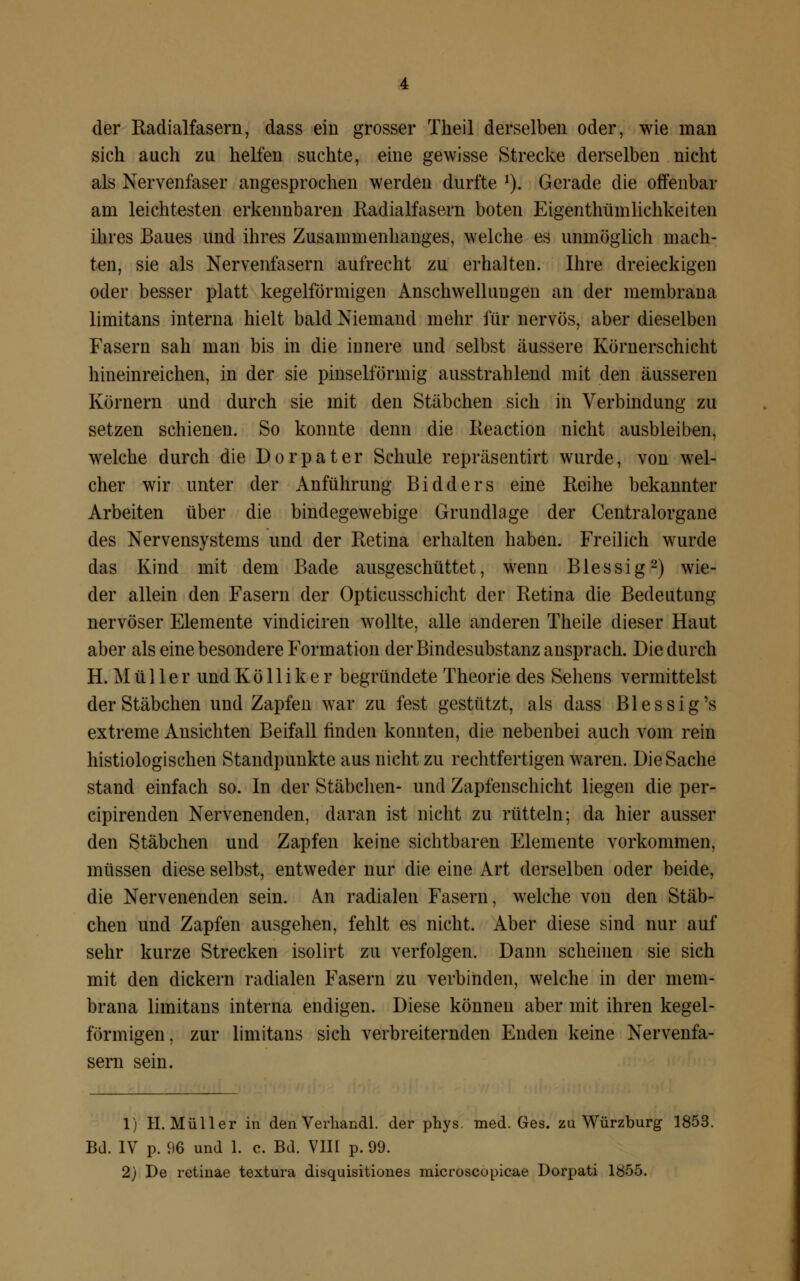 der Radialfasern, dass ein grosser Theil derselben oder, wie man sich auch zu helfen suchte, eine gewisse Strecke derselben nicht als Nervenfaser angesprochen werden durfte *). Gerade die offenbar am leichtesten erkennbaren Radialfasern boten Eigenthümlichkeiten ihres Baues und ihres Zusammenhanges, welche es unmöglich mach- ten, sie als Nervenfasern aufrecht zu erhalten. Ihre dreieckigen oder besser platt kegelförmigen Anschwellungen an der membrana limitans interna hielt bald Niemand mehr für nervös, aber dieselben Fasern sah man bis in die innere und selbst äussere Körnerschicht hineinreichen, in der sie pinselförmig ausstrahlend mit den äusseren Körnern und durch sie mit den Stäbchen sich in Verbindung zu setzen schienen. So konnte denn die Reaction nicht ausbleiben, welche durch die Dorpater Schule repräsentirt wurde, von wel- cher wir unter der Anführung Bidders eine Reihe bekannter Arbeiten über die bindegewebige Grundlage der Centralorgane des Nervensystems und der Retina erhalten haben. Freilich wurde das Kind mit dem Bade ausgeschüttet, wenn Blessig2) wie- der allein den Fasern der Opticusschicht der Retina die Bedeutung- nervöser Elemente vindiciren wollte, alle anderen Theile dieser Haut aber als eine besondere Formation der Bindesubstanz ansprach. Die durch H.Müller und K ö 11 i k e r begründete Theorie des Sehens vermittelst der Stäbchen und Zapfen war zu fest gestützt, als dass Blessig's extreme Ansichten Beifall linden konnten, die nebenbei auch vom rein histologischen Standpunkte aus nicht zu rechtfertigen waren. Die Sache stand einfach so. In der Stäbchen- und Zapfenschicht liegen die per- cipirenden Nervenenden, daran ist nicht zu rütteln; da hier ausser den Stäbchen und Zapfen keine sichtbaren Elemente vorkommen, müssen diese selbst, entweder nur die eine Art derselben oder beide, die Nervenenden sein. /Vn radialen Fasern, welche von den Stäb- chen und Zapfen ausgehen, fehlt es nicht. Aber diese sind nur auf sehr kurze Strecken isolirt zu verfolgen. Dann scheinen sie sich mit den dickern radialen Fasern zu verbinden, welche in der mem- brana limitans interna endigen. Diese können aber mit ihren kegel- förmigen, zur limitans sich verbreiternden Enden keine Nervenfa- sern sein. 1) H.Müller in den Verhandl. der phys. med. Ges. zu Würzburg 1853. Bd. IV p. 96 und 1. c. Bd. VIII p. 99.