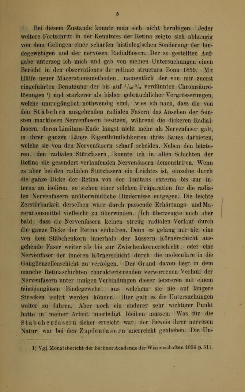 Bei diesem Zustande konnte man sich nicht beruhigen. Jeder weitere Fortschritt in der Kenntniss der Ketina zeigte sich abhängig von dem Gelingen einer scharfen histologischen Sonderung der bin- degewebigen und der nervösen Radialfasern. Der so gestellten Auf- gabe unterzog ich mich und gab von meinen Untersuchungen einen Bericht in den observationes de retinae structura Bonn 1859. Mit Hülfe neuer Macerationsmethoden, namentlich der von mir zuerst eingeführten Benutzung der bis auf l/60°/o verdünnten Chromsäure- lösungen l) und stärkerer als bisher gebräuchlicher Vergrösserungen, welche unumgänglich nothwendig sind, wies ich nach, dass die von den Stäbchen ausgehenden radialen Fasern das Ansehen der fein- sten marklosen Nervenfasern besitzen, während die dickeren Radial- fasern, deren Limitans-Ende längst nicht mehr als Nervenfaser galt, in ihrer ganzen Länge Eigentümlichkeiten ihres Baues darbieten, welche sie von den Nervenfasern scharf scheiden. Neben den letzte- ren, den radialen Stützfasern, konnte ich in allen Schichten der Retina die gesondert verlaufenden Nervenfasern demonstriren. Wenn es aber bei den radialen Stützfasern ein Leichtes ist, einzelne durch die ganze Dicke der Retina von der limitans externa bis zur in- terna zu isoliren, so stehen einer solchen Präparation für die radia- len Nervenfasern unüberwindliche Hindernisse entgegen. Die leichte Zerstörbarkeit derselben wäre durch passende Erhärtungs- undMa- cerationsmittel vielleicht zu überwinden. /Ich überzeugte mich aber bald, dass die Nervenfasern keinen streng radialen Verlauf durch die ganze Dicke der Retina einhalten. Denn es gelang mir nie, eine von dem Stäbchenkorn innerhalb der äussern Körnerschicht aus- gehende Faser weiter als bis zur Zwischenkörnerschicht, oder eine Nervenfaser der inneren Körnerschicht durch die moleculäre in die Ganglienzellenschicht zu verfolgen. Der Grund davon liegt in dem manche Retinaschichten charakterisirenden verworrenen Verlauf der Nervenfasern unter innigen Verbindungen dieser letzteren mit einem feinspongiösen Bindegewebe, aus welchem sie nie auf längere Strecken isolirt werden können. Hier galt es die Untersuchungen weiter zu führen. Aber noch ein anderer sehr wichtiger Punkt hatte in meiner Arbeit unerledigt bleiben müssen. Was für die Stäbchenfasern sicher erreicht war, der Beweis ihrer nervösen Natur, war bei den Zapfenfasern unerreicht geblieben. Die Un-