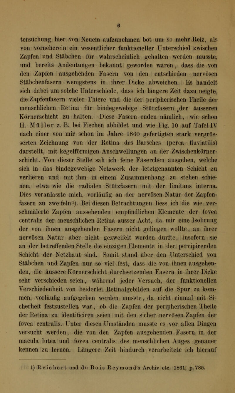 tersuchung hier von Neuem aufzunehmen bot um so mehr Reiz, als von vorneherein ein wesentlicher funktioneller Unterschied zwischen Zapfen und Stäbchen für wahrscheinlich gehalten werden musste, und bereits Andeutungen bekannt geworden waren , dass die von den Zapfen ausgehenden Fasern von den entschieden nervösen Stäbchenfasern wenigstens in ihrer Dicke abweichen. Es handelt sich dabei um solche Unterschiede, dass ich längere Zeit dazu neigte, die Zapfenfasern vieler Thierc und die der peripherischen Theile der menschlichen Retina für bindegewebige Stützfasern rder äusseren Körnerschicht zu halten. Diese Fasern enden nämlich, wie schon H. Müller z. B. bei Fischen abbildet und wie Fig. 10 auf Tafel IV nach einer von mir schon im Jahre 1860 gefertigten stark vergrös- serten Zeichnung von der Retina des Barsches (perca fluviatilis) darstellt, mit kegelförmigen Anschwellungen an der Zwischenkörner- schicht. Von dieser Stelle sah ich feine Fäserchen ausgehen, welche sich in das bindegewebige Netzwerk der letztgenannten Schicht zu verlieren und mit ihm in einem Zusammenhang zu stehen schie- nen, etwa wie die radialen Stützfasern mit der limitans interna. Dies veranlasste mich, vorläufig an der nervösen Natur der Zapfen- fasern zu zweifeln1). Bei diesen Betrachtungen liess ich die wie ver- schmälerte Zapfen aussehenden empfindlichen Elemente der fovea centralis der menschlichen Retina ausser Acht, da mir eine Isolirung der von ihnen ausgehenden Fasern nicht gelingen wollte, an ihrer nervösen Natur aber nicht gezweifelt werden durfte, insofern sie an der betreffenden Stelle die einzigen Elemente in der percipirenclen Schicht der Netzhaut sind. Somit stand über den Unterschied von Stäbchen und Zapfen nur so viel fest, dass die von ihnen ausgehen- den, die äussere Körnerschicht durchsetzenden Fasern in ihrer Dicke sehr verschieden seien, während jeder Versuch, der funktionellen Verschiedenheit von beiderlei Retinalgebilden auf die Spur zu kom- men, vorläufig aufgegeben werden musste, da nicht einmal mit Si- cherheit festzustellen war, ob die Zapfen der peripherischen Theile der Retina zu identificiren seien mit den sicher nervösen Zapfen der fovea centralis. Unter diesen Umständen musste es vor allen Dingen versucht werden, die von den Zapfen ausgehenden Fasern in der macula lutea und fovea centralis des menschlichen Auges genauer kennen zu lernen. Längere Zeit hindurch verarbeitete ich hierauf