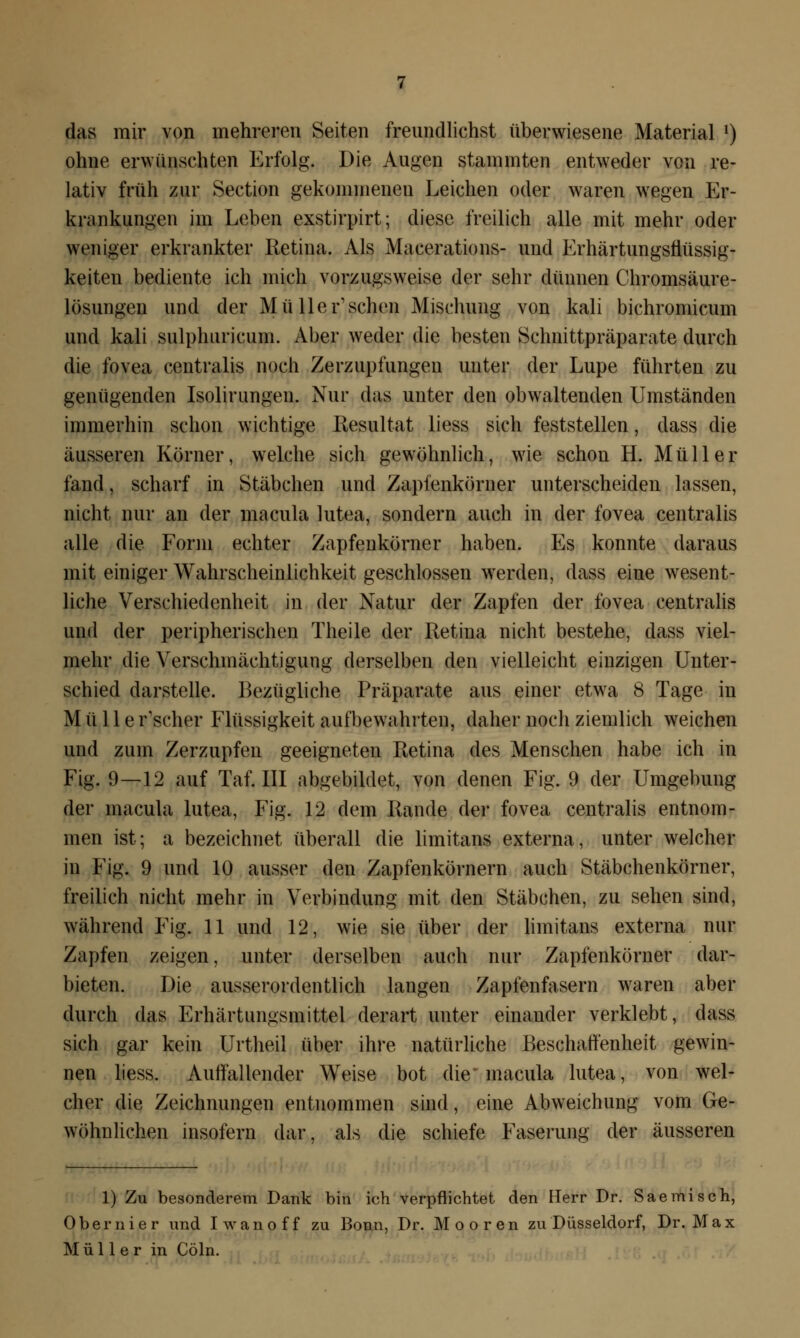 das mir von mehreren Seiten freundlichst überwiesene Material l) ohne erwünschten Erfolg. Die Augen stammten entweder von re- lativ früh zur Section gekommenen Leichen oder waren wegen Er- krankungen im Leben exstirpirt; diese freilich alle mit mehr oder weniger erkrankter Retina. Als Macerations- und Erhärtungsflüssig- keiten bediente ich mich vorzugsweise der sehr dünnen Chromsäure- lösungen und der Müll er1 sehen Mischung von kali bichromicum und kali sulphuricum. Aber weder die besten Schnittpräparate durch die fovea centralis noch Zerzupfungen unter der Lupe führten zu genügenden Isolirungen. Nur das unter den obwaltenden Umständen immerhin schon wichtige Resultat liess sich feststellen, dass die äusseren Körner, welche sich gewöhnlich, wie schon H. Müller fand, scharf in Stäbchen und Zapfenkörner unterscheiden lassen, nicht nur an der macula lutea, sondern auch in der fovea centralis alle die Form echter Zapfenkörner haben. Es konnte daraus mit einiger Wahrscheinlichkeit geschlossen werden, dass eine wesent- liche Verschiedenheit in der Natur der Zapfen der fovea centralis und der peripherischen Theile der Retina nicht bestehe, dass viel- mehr die Verschinächtigung derselben den vielleicht einzigen Unter- schied darstelle. Bezügliche Präparate aus einer etwa 8 Tage in Mülle r'scher Flüssigkeit aufbewahrten, daher noch ziemlich weichen und zum Zerzupfen geeigneten Retina des Menschen habe ich in Fig. 9—12 auf Taf. III abgebildet, von denen Fig. 9 der Umgebung der macula lutea, Fig. 12 dem Rande der fovea centralis entnom- men ist; a bezeichnet überall die limitans externa, unter welcher in Fig. 9 und 10 ausser den Zapfenkörnern auch Stäbchenkörner, freilich nicht mehr in Verbindung mit den Stäbchen, zu sehen sind, während Fig. 11 und 12, wie sie über der limitans externa nur Zapfen zeigen, unter derselben auch nur Zapfenkörner dar- bieten. Die ausserordentlich langen Zapfenfasern waren aber durch das Erhärtungsmittel derart unter einander verklebt, dass sich gar kein Urtheil über ihre natürliche Beschaffenheit gewin- nen liess. Aulfallender Weise bot die macula lutea, von wel- cher die Zeichnungen entnommen sind, eine Abweichung vom Ge- wöhnlichen insofern dar, als die schiefe Faserung der äusseren 1) Zu besonderem Dank bin ich verpflichtet den Herr Dr. Saemisch, Ober nie r und Iwanoff zu Bonn, Dr. Mooren zu Düsseldorf, Dr. Max Müller in Cöln.